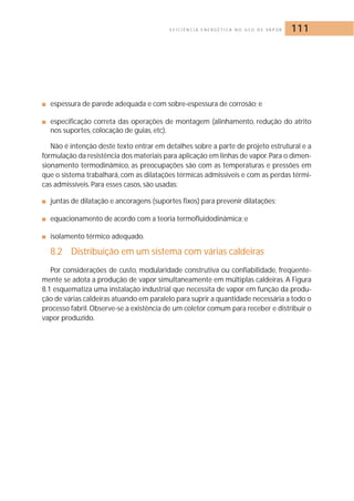 E F I C I Ê N C I A E N E R G É T I C A N O U S O D E VA P O R 111 
■ espessura de parede adequada e com sobre-espessura de corrosão; e 
■ especificação correta das operações de montagem (alinhamento, redução do atrito 
nos suportes, colocação de guias, etc). 
Não é intenção deste texto entrar em detalhes sobre a parte de projeto estrutural e a 
formulação da resistência dos materiais para aplicação em linhas de vapor. Para o dimen-sionamento 
termodinâmico, as preocupações são com as temperaturas e pressões em 
que o sistema trabalhará, com as dilatações térmicas admissíveis e com as perdas térmi-cas 
admissíveis. Para esses casos, são usadas: 
■ juntas de dilatação e ancoragens (suportes fixos) para prevenir dilatações; 
■ equacionamento de acordo com a teoria termofluidodinâmica; e 
■ isolamento térmico adequado. 
8.2 Distribuição em um sistema com várias caldeiras 
Por considerações de custo, modularidade construtiva ou confiabilidade, freqüente-mente 
se adota a produção de vapor simultaneamente em múltiplas caldeiras. A Figura 
8.1 esquematiza uma instalação industrial que necessita de vapor em função da produ-ção 
de várias caldeiras atuando em paralelo para suprir a quantidade necessária a todo o 
processo fabril. Observe-se a existência de um coletor comum para receber e distribuir o 
vapor produzido. 
 