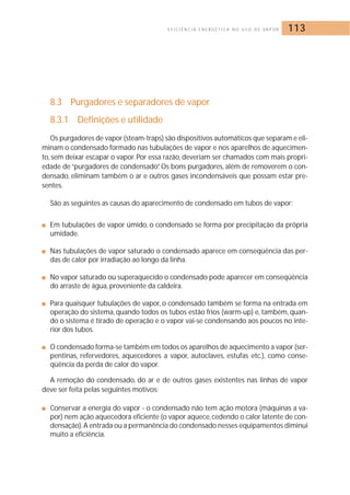 E F I C I Ê N C I A E N E R G É T I C A N O U S O D E VA P O R 113 
8.3 Purgadores e separadores de vapor 
8.3.1 Definições e utilidade 
Os purgadores de vapor (steam-traps) são dispositivos automáticos que separam e eli-minam 
o condensado formado nas tubulações de vapor e nos aparelhos de aquecimen-to, 
sem deixar escapar o vapor. Por essa razão, deveriam ser chamados com mais propri-edade 
de “purgadores de condensado”. Os bons purgadores, além de removerem o con-densado, 
eliminam também o ar e outros gases incondensáveis que possam estar pre-sentes. 
São as seguintes as causas do aparecimento de condensado em tubos de vapor: 
■ Em tubulações de vapor úmido, o condensado se forma por precipitação da própria 
umidade. 
■ Nas tubulações de vapor saturado o condensado aparece em conseqüência das per-das 
de calor por irradiação ao longo da linha. 
■ No vapor saturado ou superaquecido o condensado pode aparecer em conseqüência 
do arraste de água, proveniente da caldeira. 
■ Para quaisquer tubulações de vapor, o condensado também se forma na entrada em 
operação do sistema, quando todos os tubos estão frios (warm-up) e, também, quan-do 
o sistema é tirado de operação e o vapor vai-se condensando aos poucos no inte-rior 
dos tubos. 
■ O condensado forma-se também em todos os aparelhos de aquecimento a vapor (ser-pentinas, 
refervedores, aquecedores a vapor, autoclaves, estufas etc.), como conse-qüência 
da perda de calor do vapor. 
A remoção do condensado, do ar e de outros gases existentes nas linhas de vapor 
deve ser feita pelas seguintes motivos: 
■ Conservar a energia do vapor - o condensado não tem ação motora (máquinas a va-por) 
nem ação aquecedora eficiente (o vapor aquece, cedendo o calor latente de con-densação). 
A entrada ou a permanência do condensado nesses equipamentos diminui 
muito a eficiência. 
 