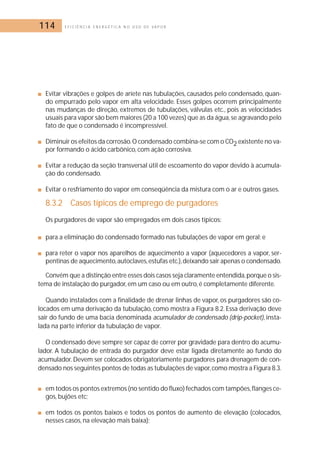 114 E F I C I Ê N C I A E N E R G É T I C A N O U S O D E V A P O R 
■ Evitar vibrações e golpes de aríete nas tubulações, causados pelo condensado, quan-do 
empurrado pelo vapor em alta velocidade. Esses golpes ocorrem principalmente 
nas mudanças de direção, extremos de tubulações, válvulas etc., pois as velocidades 
usuais para vapor são bem maiores (20 a 100 vezes) que as da água, se agravando pelo 
fato de que o condensado é incompressível. 
■ Diminuir os efeitos da corrosão.O condensado combina-se com o CO2 existente no va-por 
formando o ácido carbônico, com ação corrosiva. 
■ Evitar a redução da seção transversal útil de escoamento do vapor devido à acumula-ção 
do condensado. 
■ Evitar o resfriamento do vapor em conseqüência da mistura com o ar e outros gases. 
8.3.2 Casos típicos de emprego de purgadores 
Os purgadores de vapor são empregados em dois casos típicos: 
■ para a eliminação do condensado formado nas tubulações de vapor em geral; e 
■ para reter o vapor nos aparelhos de aquecimento a vapor (aquecedores a vapor, ser-pentinas 
de aquecimento, autoclaves,estufas etc.), deixando sair apenas o condensado. 
Convém que a distinção entre esses dois casos seja claramente entendida,porque o sis-tema 
de instalação do purgador, em um caso ou em outro, é completamente diferente. 
Quando instalados com a finalidade de drenar linhas de vapor, os purgadores são co-locados 
em uma derivação da tubulação, como mostra a Figura 8.2. Essa derivação deve 
sair do fundo de uma bacia denominada acumulador de condensado (drip-pocket), insta-lada 
na parte inferior da tubulação de vapor. 
O condensado deve sempre ser capaz de correr por gravidade para dentro do acumu-lador. 
A tubulação de entrada do purgador deve estar ligada diretamente ao fundo do 
acumulador. Devem ser colocados obrigatoriamente purgadores para drenagem de con-densado 
nos seguintes pontos de todas as tubulações de vapor, como mostra a Figura 8.3. 
■ em todos os pontos extremos (no sentido do fluxo) fechados com tampões, flanges ce-gos, 
bujões etc; 
■ em todos os pontos baixos e todos os pontos de aumento de elevação (colocados, 
nesses casos, na elevação mais baixa); 
 