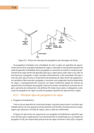116 E F I C I Ê N C I A E N E R G É T I C A N O U S O D E V A P O R 
Figura 8.3 - Pontos de colocação de purgadores para drenagem de linhas. 
Os purgadores instalados com a finalidade de reter o vapor em aparelhos de aqueci-mento 
devem ficar na própria tubulação de vapor e colocados o mais próximo possível da 
saída do aparelho.A finalidade desses purgadores é aumentar ao máximo o tempo de per-manência 
do vapor dentro do aparelho, para que o vapor possa ceder todo o seu calor. Se 
não houvesse o purgador, o vapor circularia continuamente à alta velocidade. Para que a 
troca de calor seja a mesma, o comprimento da tubulação de vapor dentro do equipamen-to 
é proibitivo. Não havendo o purgador, o consumo seria exagerado, haveria desperdício 
de vapor e, conseqüentemente ocorreria, um baixo rendimento global do sistema de 
aquecimento. A instalação do purgador representa sempre considerável economia de va-por 
e, portanto, de combustível e de dinheiro. Por todas essas razões, é obrigatória a colo-cação 
de purgadores de vapor na saída de qualquer aparelho de aquecimento a vapor. 
8.3.3 Principais tipos de purgadores de vapor 
■ Purgador termodinâmico 
Trata-se de um aparelho de construção simples, cuja única peça móvel é um disco que 
trabalha dentro de uma pequena câmara abrindo ou fechando, simultaneamente, as pas-sagens 
que dão para a entrada de vapor e para a saída de condensado. 
A Figura 8.4 apresenta um esquema de um purgador termodinâmico específico que 
serve de base para a explicação de seu funcionamento.O condensado ou o ar chegam ao 
purgador em (A), são empurrados pela pressão do vapor, levantam o disco (D) e escapam 
 