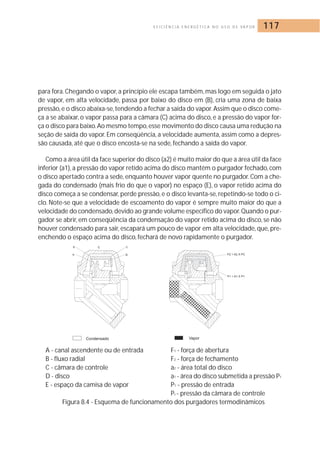 E F I C I Ê N C I A E N E R G É T I C A N O U S O D E VA P O R 117 
para fora. Chegando o vapor, a princípio ele escapa também,mas logo em seguida o jato 
de vapor, em alta velocidade, passa por baixo do disco em (B), cria uma zona de baixa 
pressão, e o disco abaixa-se, tendendo a fechar a saída do vapor.Assim que o disco come-ça 
a se abaixar, o vapor passa para a câmara (C) acima do disco, e a pressão do vapor for-ça 
o disco para baixo.Ao mesmo tempo, esse movimento do disco causa uma redução na 
seção de saída do vapor. Em conseqüência, a velocidade aumenta, assim como a depres-são 
causada, até que o disco encosta-se na sede, fechando a saída do vapor. 
Como a área útil da face superior do disco (a2) é muito maior do que a área útil da face 
inferior (a1), a pressão do vapor retido acima do disco mantém o purgador fechado, com 
o disco apertado contra a sede, enquanto houver vapor quente no purgador. Com a che-gada 
do condensado (mais frio do que o vapor) no espaço (E), o vapor retido acima do 
disco começa a se condensar, perde pressão, e o disco levanta-se, repetindo-se todo o ci-clo. 
Note-se que a velocidade de escoamento do vapor é sempre muito maior do que a 
velocidade do condensado, devido ao grande volume específico do vapor.Quando o pur-gador 
se abrir, em conseqüência da condensação do vapor retido acima do disco, se não 
houver condensado para sair, escapará um pouco de vapor em alta velocidade, que, pre-enchendo 
o espaço acima do disco, fechará de novo rapidamente o purgador. 
A - canal ascendente ou de entrada F1 - força de abertura 
B - fluxo radial F2 - força de fechamento 
C - câmara de controle a2 - área total do disco 
D - disco a1 - área do disco submetida a pressão P1 
E - espaço da camisa de vapor P1 - pressão de entrada 
Pc - pressão da câmara de controle 
Figura 8.4 - Esquema de funcionamento dos purgadores termodinâmicos 
 