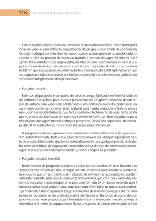 118 E F I C I Ê N C I A E N E R G É T I C A N O U S O D E V A P O R 
Esse purgador é barato, pequeno, simples e de baixa manutenção. É muito usado para 
linhas de vapor e para linhas de aquecimento, desde que a quantidade de condensado 
não seja muito grande. Não deve ser usado quando a contrapressão do condensado for 
superior a 50% da pressão do vapor ou quando a pressão do vapor for inferior a 0,7 
kg/cm2.Pode, entretanto, ser empregado para altas pressões e altas temperaturas.Os pur-gadores 
termodinâmicos são fabricados com bocais rosqueados de diâmetros nominais 
de 3/8 ”a 1”,para capacidades de eliminação de condensado até 3.000 kg/h.Por serem pe-ças 
pequenas e sujeitas a severas condições de corrosão e erosão, esses purgadores são 
construídos integralmente de aço inoxidável. 
■ Purgador de bóia 
Este tipo de purgador é composto de corpo e tampa, fabricado em ferro fundido ou 
aço carbono. É projetado para resistir a pressões de até 32 kgf/cm2, dispondo de um ori-fício 
de entrada para vapor com condensado e um orifício de saída do condensado. No 
seu interior, contém um sistema “sede” (válvula) para manter vedado o orifício de saída e 
que suporta uma bóia flutuante, que fará a abertura e fechamento da sede. Tanto a bóia 
quanto a sede são fabricadas em aço inox. Contém, também, um furo plugado na parte 
inferior, para drenagem manual e limpeza preventiva. Possui alta capacidade de descar-ga 
(até 50 toneladas/hora), mesmo com baixas pressões diferenciais. 
O purgador de bóia é equipado com eliminadores termostáticos de ar (3), que remo-vem, 
automaticamente, todo o ar e gases incondensáveis que atingem o purgador. Sen-do 
de pressão balanceada, ajustam-se automaticamente para qualquer pressão do traba-lho, 
sem necessidade de regulagens. Localizados acima de nível de condensado, descar-regam 
o ar e gases incondensáveis assim que estes chegam ao purgador. 
■ Purgador de balde invertido 
Neste modelo de purgador, o corpo e a tampa são construídos em ferro fundido e os 
elementos internos em aço inox.O corpo contém um orifício para entrada de condensa-do, 
enquanto que um outro orifício tem a função de eliminar o ar acumulado e o conden-sado. 
Internamente, uma válvula com sede semi-esférica, que controla a saída dos ele-mentos 
purgados, é acionada por uma peça com formato de um balde invertido, pois é 
montada com o bocal voltado para baixo.No fundo deste balde há um pequeno orifício, 
cuja finalidade é fluir os gases (ar, CO2) provenientes da linha de operação. Este furo não 
deverá ser obstruído, senão a válvula poderá não funcionar. No fundo do corpo do pur-gador 
existe um furo plugado, cuja a finalidade é fazer a drenagem manual e a limpeza 
preventiva do interior do equipamento. Na parte superior da tampa existe outro orifício 
 