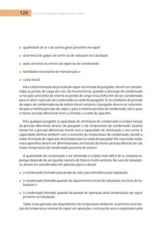 120 E F I C I Ê N C I A E N E R G É T I C A N O U S O D E V A P O R 
■ quantidade de ar e de outros gases presentes no vapor; 
■ ocorrência de golpes de aríete ou de vibrações na tubulação; 
■ ação corrosiva ou erosiva do vapor ou do condensado; 
■ facilidades necessárias de manutenção; e 
■ custo inicial. 
Para a determinação da pressão do vapor na entrada do purgador,devem ser conside-radas 
as perdas de carga até este. Da mesma forma, quando a descarga do condensado 
se faz para uma linha de retorno as perdas de carga nessa linha têm de ser consideradas 
para se obter a pressão do condensado na saída do purgador. Se as condições de pressão 
do vapor, do condensado ou de ambos forem variáveis, o purgador deverá ser seleciona-do 
para a mínima pressão do vapor e para a máxima pressão do condensado, isto é, para 
a menor pressão diferencial entre a entrada e a saída do aparelho. 
Para qualquer purgador, a capacidade de eliminação de condensado é sempre função 
da pressão diferencial através do purgador e da temperatura do condensado. Quanto 
menor for a pressão diferencial, menor será a capacidade de eliminação, e vice-versa. A 
capacidade diminui também com o aumento de temperatura do condensado, devido à 
maior formação de vapor por descompressão na saída do purgador.Por essa razão, todos 
esses aparelhos devem ser dimensionados em função da menor pressão diferencial e da 
maior temperatura do condensado possíveis de ocorrer. 
A quantidade de condensado a ser eliminada é o dado mais difícil de se estabelecer, 
porque depende de um grande número de fatores muito variáveis. No caso de tubulaçõ-es, 
devem ser consideradas três parcelas para o cálculo: 
■ o condensado formado pela perda de calor para atmosfera pela tubulação; 
■ o condensado formado quando do aquecimento inicial da tubulação, no início da tu-bulação; 
e 
■ o condensado formado quando da parada de operação, pela condensação do vapor 
presente na tubulação. 
Todas essas parcelas são dependentes da temperatura ambiente. A primeira será fun-ção 
da temperatura normal do vapor em operação, e esta perda será a responsável pela 
 