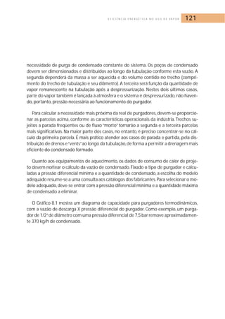 E F I C I Ê N C I A E N E R G É T I C A N O U S O D E VA P O R 121 
necessidade de purga de condensado constante do sistema. Os poços de condensado 
devem ser dimensionados e distribuídos ao longo da tubulação conforme esta vazão. A 
segunda dependerá da massa a ser aquecida e do volume contido no trecho (compri-mento 
do trecho de tubulação e seu diâmetro). A terceira será função da quantidade de 
vapor remanescente na tubulação após a despressurização. Nestes dois últimos casos, 
parte do vapor também é lançada à atmosfera e o sistema é despressurizado,não haven-do, 
portanto, pressão necessária ao funcionamento do purgador. 
Para calcular a necessidade mais próxima da real de purgadores, devem-se proporcio-nar 
as parcelas acima, conforme as características operacionais da indústria. Trechos su-jeitos 
a parada freqüentes ou de fluxo “morto” tornarão a segunda e a terceira parcelas 
mais significativas. Na maior parte dos casos, no entanto, é preciso concentrar-se no cál-culo 
da primeira parcela. É mais prático atender aos casos de parada e partida, pela dis-tribuição 
de drenos e “vents”ao longo da tubulação, de forma a permitir a drenagem mais 
eficiente do condensado formado. 
Quanto aos equipamentos de aquecimento, os dados de consumo de calor de proje-to 
devem nortear o cálculo da vazão de condensado. Fixado o tipo de purgador e calcu-ladas 
a pressão diferencial mínima e a quantidade de condensado, a escolha do modelo 
adequado resume-se a uma consulta aos catálogos dos fabricantes.Para selecionar o mo-delo 
adequado,deve-se entrar com a pressão diferencial mínima e a quantidade máxima 
de condensado a eliminar. 
O Gráfico 8.1 mostra um diagrama de capacidade para purgadores termodinâmicos, 
com a vazão de descarga X pressão diferencial do purgador. Como exemplo, um purga-dor 
de 1/2”de diâmetro com uma pressão diferencial de 7,5 bar remove aproximadamen-te 
370 kg/h de condensado. 
 