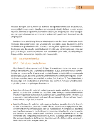 E F I C I Ê N C I A E N E R G É T I C A N O U S O D E VA P O R 123 
locidade do vapor, pelo aumento do diâmetro do separador em relação à tubulação, e, 
em seguida, força-se, através das placas, a mudança de direção do fluxo e, assim, a sepa-ração 
de partículas d’água em suspensão no vapor. Após a separação, o vapor seco pas-sará 
para os equipamentos e o condensado será drenado para fora do sistema,através de 
um purgador. 
Recomenda-se a instalaçãp de separadores em cada um dos ramais secundários de ali-mentação 
dos equipamentos e de um separador logo após a saída das caldeiras. Outra 
recomendação que também é feita é quanto à instalação de separadores de umidade an-tes 
de cada uma das válvulas controladoras de pressão e/ou temperatura, para evitar que 
partículas de água ou sólidos passem a altas velocidades pelas sedes, causando desgas-te 
por erosão e aumentando os gastos com manutenção. 
8.5 Isolamento térmico 
8.5.1 Estruturas dos isolantes 
Os isolantes térmicos convencionais do tipo não condutor recebem esse nome porque 
em sua estrutura armazena-se grande quantidade de ar, que, praticamente, não transmi-te 
calor por convecção.Tal situação se, de um lado, fornece isolante eficiente e adequado 
às condições usuais, de outro, apresenta um limite mínimo intransponível para a eficiên-cia 
desses materiais, ou seja,a condutibilidade do ar,0,02 Kcal/h.m.ºC.Os melhores isolan-tes 
desse tipo têm condutibilidade próxima de 0,03 Kcal/h.m. ºC. Segue uma breve des-crição 
dos quatro principais tipos de estrutura. 
■ Isolantes refletivos - Os materiais mais comumente usados são folhas metálicas, com 
grande poder refletor de ondas de calor, com baixa absorção e emissividade dessas 
mesmas freqüências. Os materiais mais comuns para uso como isolantes refletores são 
o alumínio e os aços inoxidáveis, pela sua reflexão das ondas infravermelhas e visíveis, 
inalteráveis ao longo de sua vida útil. 
■ Isolantes fibrosos - Os materiais mais usuais nesta classe são as Iãs de rocha, de escó-ria 
e de vidro, o asbesto, o feltro e a madeira. Para o isolamento de equipamentos frios, 
devem ser bem impermeabilizados, pois são higroscópicos. A compactação das fibras 
não deve favorecer nem a condução nem a convecção natural.Assim, uma compacta-ção 
excessiva aumenta o contato entre as fibras, facilitando a condução de calor. De 
outro lado, uma compactação insuficiente aumenta os espaços com ar, podendo faci-litar 
a convecção natural.As fibras com diâmetros entre 1 e 15 [μm] retêm o ar, resistin-do 
à transferência de calor por condução. 
 