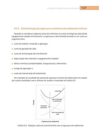E F I C I Ê N C I A E N E R G É T I C A N O U S O D E VA P O R 127 
8.5.4 Determinação da espessura econômica do isolamento térmico 
Quando se considera o objetivo único de minimizar os custos ao longo da vida útil do 
equipamento isolado termicamente, a espessura é determinada levando-se em conta os 
seguintes itens: 
■ custo do isolante, incluindo a aplicação; 
■ custo da geração do calor; 
■ custo de amortização do investimento; 
■ depreciação dos materiais e equipamentos isolados; 
■ fatores térmicos (condutividades, temperaturas) e dimensões; 
■ tempo de operação; e 
■ custo da manutenção do isolamento. 
Um exemplo de resultado do cálculo da espessura mínima de isolamento em relação 
aos custos envolvidos com o sistema em analise é mostrado no Gráfico 8.2. 
Gráfico 8.2 - Relação custos de investimentos com a espessura de isolamento 
 