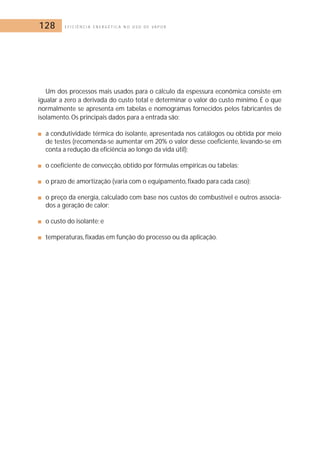 128 E F I C I Ê N C I A E N E R G É T I C A N O U S O D E V A P O R 
Um dos processos mais usados para o cálculo da espessura econômica consiste em 
igualar a zero a derivada do custo total e determinar o valor do custo mínimo. É o que 
normalmente se apresenta em tabelas e nomogramas fornecidos pelos fabricantes de 
isolamento. Os principais dados para a entrada são: 
■ a condutividade térmica do isolante, apresentada nos catálogos ou obtida por meio 
de testes (recomenda-se aumentar em 20% o valor desse coeficiente, levando-se em 
conta a redução da eficiência ao longo da vida útil); 
■ o coeficiente de convecção, obtido por fórmulas empíricas ou tabelas; 
■ o prazo de amortização (varia com o equipamento, fixado para cada caso); 
■ o preço da energia, calculado com base nos custos do combustível e outros associa-dos 
a geração de calor; 
■ o custo do isolante; e 
■ temperaturas, fixadas em função do processo ou da aplicação. 
 