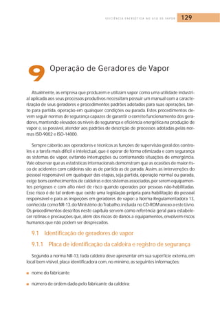 E F I C I Ê N C I A E N E R G É T I C A N O U S O D E VA P O R 129 
9Operação de Geradores de Vapor 
Atualmente, as empresa que produzem e utilizam vapor como uma utilidade industri-al 
aplicada aos seus processos produtivos necessitam possuir um manual com a caracte-rização 
de seus geradores e procedimentos padrões adotados para suas operações, tan-to 
para partida, operação em quaisquer condições ou parada. Estes procedimentos de-vem 
seguir normas de segurança capazes de garantir o correto funcionamento dos gera-dores, 
mantendo elevados os níveis de segurança e eficiência energética na produção de 
vapor e, se possível, atender aos padrões de descrição de processos adotadas pelas nor-mas 
ISO-9002 e ISO-14000. 
Sempre caberão aos operadores e técnicos as funções de supervisão geral dos contro-les 
e a tarefa mais difícil e intelectual, que é operar de forma otimizada e com segurança 
os sistemas de vapor, evitando interrupções ou contornando situações de emergência. 
Vale observar que as estatísticas internacionais demonstram que as ocasiões de maior ris-co 
de acidentes com caldeiras são as de partida as de parada. Assim, as intervenções do 
pessoal responsável em quaisquer das etapas, seja partida, operação normal ou parada, 
exige bons conhecimentos de caldeiras e dos sistemas associados,por serem equipamen-tos 
perigosos e com alto nível de risco quando operados por pessoas não-habilitadas. 
Esse risco é de tal ordem que existe uma legislação própria para habilitação do pessoal 
responsável e para as inspeções em geradores de vapor: a Norma Regulamentadora 13, 
conhecida como NR-13,do Ministério do Trabalho, incluída no CD-ROM anexo a este Livro. 
Os procedimentos descritos neste capítulo servem como referência geral para estabele-cer 
rotinas e precauções que, além dos riscos de danos a equipamentos, envolvem riscos 
humanos que não podem ser desprezados. 
9.1 Identificação de geradores de vapor 
9.1.1 Placa de identificação da caldeira e registro de segurança 
Segundo a norma NR-13, toda caldeira deve apresentar em sua superfície externa,em 
local bem visível, placa identificadora com, no mínimo, as seguintes informações: 
■ nome do fabricante; 
■ número de ordem dado pelo fabricante da caldeira; 
 