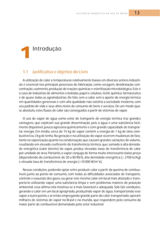 E F I C I Ê N C I A E N E R G É T I C A N O U S O D E VA P O R 13 
1Introdução 
1.1 Justificativa e objetivo do Livro 
A utilização de calor a temperaturas relativamente baixas em diversos setores industri-ais 
é essencial nos principais processos de fabricação, como secagem, desidratação, con-centração, 
cozimento, produção de reações químicas e esterilização microbiológica. Este é 
o caso de indústrias de alimentos e bebidas, papel e celulose, têxtil, química, farmacêutica 
e de quase todas as agroindústrias.De fato, sem o calor, sem o aporte de energia térmica 
em quantidades generosas e com alta qualidade não existiria a sociedade moderna, com 
seu padrão de vida e seus altos níveis de consumo de bens e serviços.De um modo qua-se 
absoluto, estes fluxos de calor são conseguidos a partir de sistemas de vapor. 
O uso de vapor de água como vetor de transporte de energia térmica traz grandes 
vantagens, que explicam sua grande disseminação, pois a água é uma substância facil-mente 
disponível,pouco agressiva quimicamente e com grande capacidade de transpor-tar 
energia. Em média, cerca de 15 kg de vapor contêm a energia de 1 kg de óleo com-bustível 
ou 3 kg de lenha.Na geração e na utilização do vapor ocorrem mudanças de fase, 
tanto na vaporização quanto na condensação,que causam grandes variações de volume, 
resultando em elevado coeficiente de transferência térmica, que, somado à alta densida-de 
energética (calor latente) do vapor, produz elevadas taxas de transferência de calor 
por unidade de área. Portanto, o vapor conjuga de forma muito interessante baixo preço 
(dependendo do combustível, de 20 a 80 R$/t), alta densidade energética (> 2700 kJ/kg) 
e elevada taxa de transferência de energia (>10.000 W/m2.k). 
Nessas condições, podendo optar entre produzir calor a partir da queima de combus-tíveis 
junto ao ponto de consumo, com todas as dificuldades associadas de transporte, 
controle e exaustão dos gases, ou gerar este mesmo calor em local mais afastado e trans-portá- 
lo utilizando vapor, uma substância limpa e sem problemas maiores de poluição 
ambiental, essa última rota mostrou-se a mais favorável e adequada. Sob tais condições, 
gerando o calor em um local apropriado, produzindo vapor de água, transportando esse 
vapor a outro ponto, e aí então empregando grande parte do calor transportado,operam 
milhares de sistemas de vapor no Brasil e no mundo, que respondem pelo consumo da 
maior parte de combustível demandado pelo setor industrial. 
 