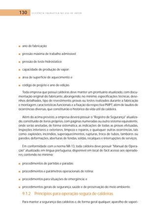 130 E F I C I Ê N C I A E N E R G É T I C A N O U S O D E V A P O R 
■ ano de fabricação; 
■ pressão máxima de trabalho admissível; 
■ pressão de teste hidrostático; 
■ capacidade de produção de vapor; 
■ área de superfície de aquecimento; e 
■ código de projeto e ano de edição. 
Toda empresa que possui caldeiras deve manter um prontuário atualizado, com docu-mentação 
original do fabricante, abrangendo, no mínimo, especificações técnicas, dese-nhos 
detalhados, tipo de revestimento, provas ou testes realizados durante a fabricação 
e montagem, características funcionais e a fixação da respectiva PMPT, além de laudos de 
ocorrências diversas, que constituirão o histórico da vida útil da caldeira. 
Além do acima previsto, a empresa deverá possuir o Registro de Segurança atualiza-do, 
constituído de livros próprios, com páginas numeradas ou outro sistema equivalente, 
onde serão anotadas, de forma sistemática, as indicações de todas as provas efetuadas, 
inspeções interiores e exteriores, limpeza e reparos, e quaisquer outras ocorrências, tais 
como: explosões, incêndios, superaquecimentos, rupturas, troca de tubos, tambores ou 
paredes, deformações, aberturas de fendas, soldas, recalques e interrupções de serviços. 
Em conformidade com a norma NR-13, toda caldeira deve possuir Manual de Opera-ção 
atualizado, em língua portuguesa, disponível em local de fácil acesso aos operado-res, 
contendo no mínimo: 
■ procedimentos de partidas e paradas; 
■ procedimentos e parâmetros operacionais de rotina; 
■ procedimentos para situações de emergência; e 
■ procedimentos gerais de segurança, saúde e de preservação do meio ambiente. 
9.1.2 Princípios para operação segura de caldeiras 
Para manter a segurança das caldeiras e, de forma geral qualquer, aparelho de vapori- 
 