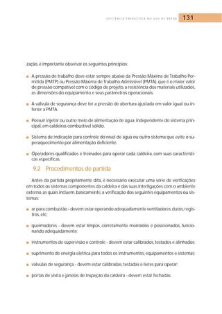 E F I C I Ê N C I A E N E R G É T I C A N O U S O D E VA P O R 131 
zação, é importante observar os seguintes princípios: 
■ A pressão de trabalho deve estar sempre abaixo da Pressão Máxima de Trabalho Per-mitida 
(PMTP) ou Pressão Máxima de Trabalho Admissível (PMTA), que é o maior valor 
de pressão compatível com o código de projeto, a resistência dos materiais utilizados, 
as dimensões do equipamento e seus parâmetros operacionais. 
■ A válvula de segurança deve ter a pressão de abertura ajustada em valor igual ou in-ferior 
a PMTA. 
■ Possuir injetor ou outro meio de alimentação de água, independente do sistema prin-cipal, 
em caldeiras combustível sólido. 
■ Sistema de indicação para controle do nível de água ou outro sistema que evite o su-peraquecimento 
por alimentação deficiente. 
■ Operadores qualificados e treinados para operar cada caldeira, com suas característi-cas 
especificas. 
9.2 Procedimentos de partida 
Antes da partida propriamente dita, é necessário executar uma série de verificações 
em todos os sistemas componentes da caldeira e das suas interligações com o ambiente 
externo, as quais incluem, basicamente, a verificação dos seguintes equipamentos ou sis-temas: 
■ ar para combustão - devem estar operando adequadamente ventiladores,dutos, regis-tros, 
etc; 
■ queimadores - devem estar limpos, corretamente montados e posicionados, funcio-nando 
adequadamente; 
■ instrumentos de supervisão e controle - devem estar calibrados, testados e alinhados; 
■ suprimento de energia elétrica para todos os instrumentos, equipamentos e sistemas; 
■ válvulas de segurança - devem estar calibradas, testadas e livres para operar; 
■ portas de visita e janelas de inspeção da caldeira - devem estar fechadas; 
 