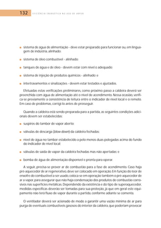 132 E F I C I Ê N C I A E N E R G É T I C A N O U S O D E V A P O R 
■ sistema de água de alimentação - deve estar preparado para funcionar ou, em lingua-gem 
de indústria, alinhado; 
■ sistema de óleo combustível - alinhado; 
■ tanques de água e de óleo - devem estar com nível o adequado; 
■ sistema de injeção de produtos químicos - alinhado; e 
■ intertravamentos e sinalizações - devem estar testados e ajustados. 
Efetuadas estas verificações preliminares, como próximo passo a caldeira deverá ser 
preenchida com água de alimentação até o nível de acendimento. Nessa ocasião, verifi-ca- 
se previamente a consistência de leitura entre o indicador de nível local e o remoto. 
Em caso de problemas, corrigi-lo antes de prosseguir. 
Quando a caldeira está sendo preparada para a partida, as seguintes condições adici-onais 
devem ser estabelecidas: 
■ suspiros do tambor de vapor aberto; 
■ válvulas de descarga (blow down) da caldeira fechadas; 
■ nível de água no tambor estabelecido a pelo menos duas polegadas acima do fundo 
do indicador de nível local; 
■ válvulas de saída de vapor da caldeira fechadas mas não apertadas; e 
■ bomba de água de alimentação disponível e pronta para operar. 
A seguir, precisa-se prover ar de combustão para a fase de acendimento. Caso haja 
pré-aquecedor de ar regenerativo,deve ser colocado em operação.Em função do teor de 
enxofre do combustível a ser usado, coloca-se em operação também o pré-aquecedor de 
ar a vapor, para assegurar que não haja condensação dos produtos de combustão corro-sivos 
nas superfícies metálicas.Dependendo da existência e do tipo de superaquecedor, 
medidas específicas deverão ser tomadas para sua proteção, já que em geral este equi-pamento 
não terá fluxo de vapor durante a partida, conforme adiante se comenta. 
O ventilador deverá ser acionado de modo a garantir uma vazão mínima de ar para 
purga de eventuais combustíveis gasosos do interior da caldeira,que poderiam provocar 
 