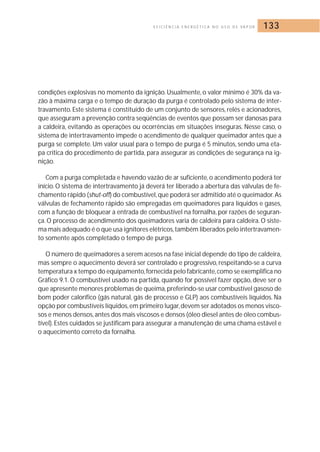 E F I C I Ê N C I A E N E R G É T I C A N O U S O D E VA P O R 133 
condições explosivas no momento da ignição. Usualmente, o valor mínimo é 30% da va-zão 
à máxima carga e o tempo de duração da purga é controlado pelo sistema de inter-travamento. 
Este sistema é constituído de um conjunto de sensores, relés e acionadores, 
que asseguram a prevenção contra seqüências de eventos que possam ser danosas para 
a caldeira, evitando as operações ou ocorrências em situações inseguras. Nesse caso, o 
sistema de intertravamento impede o acendimento de qualquer queimador antes que a 
purga se complete. Um valor usual para o tempo de purga é 5 minutos, sendo uma eta-pa 
crítica do procedimento de partida, para assegurar as condições de segurança na ig-nição. 
Com a purga completada e havendo vazão de ar suficiente, o acendimento poderá ter 
início.O sistema de intertravamento já deverá ter liberado a abertura das válvulas de fe-chamento 
rápido (shut-off) do combustível, que poderá ser admitido até o queimador.As 
válvulas de fechamento rápido são empregadas em queimadores para líquidos e gases, 
com a função de bloquear a entrada de combustível na fornalha, por razões de seguran-ça. 
O processo de acendimento dos queimadores varia de caldeira para caldeira.O siste-ma 
mais adequado é o que usa ignitores elétricos, também liberados pelo intertravamen-to 
somente após completado o tempo de purga. 
O número de queimadores a serem acesos na fase inicial depende do tipo de caldeira, 
mas sempre o aquecimento deverá ser controlado e progressivo, respeitando-se a curva 
temperatura x tempo do equipamento, fornecida pelo fabricante, como se exemplifica no 
Gráfico 9.1. O combustível usado na partida, quando for possível fazer opção, deve ser o 
que apresente menores problemas de queima,preferindo-se usar combustível gasoso de 
bom poder calorífico (gás natural, gás de processo e GLP) aos combustíveis líquidos. Na 
opção por combustíveis líquidos, em primeiro lugar,devem ser adotados os menos visco-sos 
e menos densos, antes dos mais viscosos e densos (óleo diesel antes de óleo combus-tível). 
Estes cuidados se justificam para assegurar a manutenção de uma chama estável e 
o aquecimento correto da fornalha. 
 