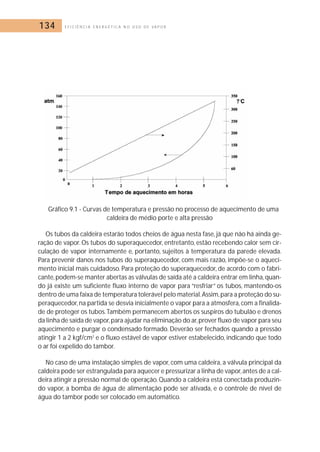 134 E F I C I Ê N C I A E N E R G É T I C A N O U S O D E V A P O R 
Gráfico 9.1 - Curvas de temperatura e pressão no processo de aquecimento de uma 
caldeira de médio porte e alta pressão 
Os tubos da caldeira estarão todos cheios de água nesta fase, já que não há ainda ge-ração 
de vapor. Os tubos do superaquecedor, entretanto, estão recebendo calor sem cir-culação 
de vapor internamente e, portanto, sujeitos à temperatura da parede elevada. 
Para prevenir danos nos tubos do superaquecedor, com mais razão, impõe-se o aqueci-mento 
inicial mais cuidadoso. Para proteção do superaquecedor, de acordo com o fabri-cante, 
podem-se manter abertas as válvulas de saída até a caldeira entrar em linha,quan-do 
já existe um suficiente fluxo interno de vapor para “resfriar” os tubos, mantendo-os 
dentro de uma faixa de temperatura tolerável pelo material.Assim, para a proteção do su-peraquecedor, 
na partida se desvia inicialmente o vapor para a atmosfera, com a finalida-de 
de proteger os tubos.Também permanecem abertos os suspiros do tubulão e drenos 
da linha de saída de vapor,para ajudar na eliminação do ar,prover fluxo de vapor para seu 
aquecimento e purgar o condensado formado. Deverão ser fechados quando a pressão 
atingir 1 a 2 kgf/cm2 e o fluxo estável de vapor estiver estabelecido, indicando que todo 
o ar foi expelido do tambor. 
No caso de uma instalação simples de vapor, com uma caldeira, a válvula principal da 
caldeira pode ser estrangulada para aquecer e pressurizar a linha de vapor, antes de a cal-deira 
atingir a pressão normal de operação.Quando a caldeira está conectada produzin-do 
vapor, a bomba de água de alimentação pode ser ativada, e o controle de nível de 
água do tambor pode ser colocado em automático. 
 