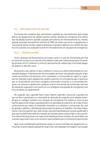 E F I C I Ê N C I A E N E R G É T I C A N O U S O D E VA P O R 135 
9.3 Procedimentos de parada 
Em função das condições que determinam a parada, há, essencialmente, dois modos 
básicos de apagamento de caldeira: parada normal e parada de emergência. Este último 
tipo de parada acontece quando causada pelo sistema de intertravamento ou, mesmo, 
quando acionado manualmente (sistema de TRIP), de modo a preservar o equipamento e 
o pessoal de danos, devido a alguma disfunção na própria caldeia ou no restante do siste-ma. 
Este assunto será analisado no item 9.5. Procedimentos em situações de emergência. 
9.3.1 Parada normal 
Ocorre quando não há premência de tempo, como é o caso de uma parada por final 
de turno de serviço ou no caso de uma caldeira maior, para manutenção geral no perío-do 
previsto em lei. Conforme o contexto operacional da caldeira que está sendo apaga-da, 
podem se dar dois casos. 
No primeiro caso, admite-se que a caldeira é a única ou a última alimentando um con-sumidor 
qualquer. Evidentemente, há necessidade de haver uma parada conjunta, impli-cando 
um perfeito entrosamento entre o produtor e o consumidor de vapor. Se a gera-ção 
for reduzida muito rapidamente, poderá acarretar em emergência para o processo, 
que se vê privado de uma fonte energética. Ocorrendo o inverso, se o consumidor blo-quear 
seu consumo rapidamente, poderão ocorrer descontrole da combustão, abertura 
da válvula de segurança e até mesmo vir a se configurar uma parada de emergência, com 
risco de danos ao equipamento. 
No segundo caso, supondo haver outra caldeira suprindo o processo, a parada terá 
que ser feita respeitando-se a velocidade de absorção de carga da outra caldeira, evitan-do 
que se configure também uma situação de emergência. Em ambos os casos, já que 
não há urgência de tempo, a parada poderá ser planejada previamente, de modo a haver 
conhecimento por todos os envolvidos, incluindo-se aí também o consumidor. No caso 
de grandes caldeiras, a distribuição do pessoal nos postos de trabalho é da maior impor-tância. 
É preciso garantir que cada função seja desempenhada por pessoal qualificado e 
que seja mantido informado da evolução da manobra passo a passo.Não se deve permi-tir 
treinamento de pessoas sem supervisão individual nessas ocasiões.De outro lado, com 
a devida supervisão, trata-se de excelente oportunidade para o treinamento operacional. 
Após essas considerações preliminares,pode-se iniciar a manobra de apagamento, co-meçando- 
se pela redução gradual de carga.Fazer uma sopragem de fuligem e prosseguir 
 