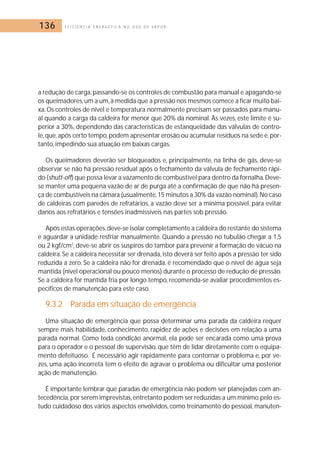 136 E F I C I Ê N C I A E N E R G É T I C A N O U S O D E V A P O R 
a redução de carga, passando-se os controles de combustão para manual e apagando-se 
os queimadores, um a um, à medida que a pressão nos mesmos comece a ficar muito bai-xa. 
Os controles de nível e temperatura normalmente precisam ser passados para manu-al 
quando a carga da caldeira for menor que 20% da nominal. Às vezes, este limite é su-perior 
a 30%, dependendo das características de estanqueidade das válvulas de contro-le, 
que, após certo tempo, podem apresentar erosão ou acumular resíduos na sede e, por-tanto, 
impedindo sua atuação em baixas cargas. 
Os queimadores deverão ser bloqueados e, principalmente, na linha de gás, deve-se 
observar se não há pressão residual após o fechamento da válvula de fechamento rápi-do 
(shutt-off) que possa levar a vazamento de combustível para dentro da fornalha.Deve-se 
manter uma pequena vazão de ar de purga até a confirmação de que não há presen-ça 
de combustíveis na câmara (usualmente,15 minutos a 30% da vazão nominal).No caso 
de caldeiras com paredes de refratários, a vazão deve ser a mínima possível, para evitar 
danos aos refratários e tensões inadmissíveis nas partes sob pressão. 
Após estas operações, deve-se isolar completamente a caldeira do restante do sistema 
e aguardar a unidade resfriar manualmente. Quando a pressão no tubulão chegar a 1,5 
ou 2 kgf/cm2, deve-se abrir os suspiros do tambor para prevenir a formação de vácuo na 
caldeira. Se a caldeira necessitar ser drenada, isto deverá ser feito após a pressão ter sido 
reduzida a zero. Se a caldeira não for drenada, é recomendado que o nível de água seja 
mantida (nível operacional ou pouco menos) durante o processo de redução de pressão. 
Se a caldeira for mantida fria por longo tempo, recomenda-se avaliar procedimentos es-pecíficos 
de manutenção para este caso. 
9.3.2 Parada em situação de emergência 
Uma situação de emergência que possa determinar uma parada da caldeira requer 
sempre mais habilidade, conhecimento, rapidez de ações e decisões em relação a uma 
parada normal. Como toda condição anormal, ela pode ser encarada como uma prova 
para o operador e o pessoal de supervisão, que têm de lidar diretamente com o equipa-mento 
defeituoso. É necessário agir rapidamente para contornar o problema e, por ve-zes, 
uma ação incorreta tem o efeito de agravar o problema ou dificultar uma posterior 
ação de manutenção. 
É importante lembrar que paradas de emergência não podem ser planejadas com an-tecedência, 
por serem imprevistas, entretanto podem ser reduzidas a um mínimo pelo es-tudo 
cuidadoso dos vários aspectos envolvidos, como treinamento do pessoal, manuten- 
 