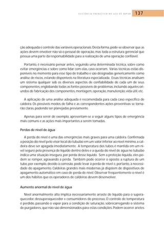E F I C I Ê N C I A E N E R G É T I C A N O U S O D E VA P O R 137 
ção adequada e controle das variáveis operacionais.Desta forma,pode-se observar que as 
ações devem envolver não só o pessoal de operação, mas toda a estrutura gerencial que 
possua uma parte da responsabilidade para a realização de uma operação confiável. 
Portanto, é necessário pensar antes, seguindo uma determinada técnica, sobre como 
evitar emergências e sobre como lidar com elas, caso ocorram. Várias técnicas estão dis-poníveis 
no momento para esse tipo de trabalho e são designadas genericamente como 
análise de riscos, estando disponíveis na literatura especializada. Essas técnicas analisam 
um sistema qualquer sob os diversos aspectos de confiabilidade de cada um de seus 
componentes, englobando todas as fontes possíveis de problemas, incluindo aqueles ori-undos 
de fabricação dos componentes, montagem, operação, manutenção, vida útil, etc. 
A aplicação de uma análise adequada é recomendada para cada caso específico de 
caldeira. Os possíveis modos de falha e as correspondentes ações preventivas se torna-rão 
claras, podendo ser planejadas previamente. 
Apenas para servir de exemplo, apresentam-se a seguir alguns tipos de emergência 
mais comuns e as ações mais importantes a serem tomadas. 
Perdas de nível de água 
A perda de nível é uma das emergências mais graves para uma caldeira. Confirmada 
a posição do nível pelo visor local do tubulão em um valor inferior ao nível mínimo, a cal-deira 
deve ser apagada imediatamente. A temperatura dos tubos é mantida em um ní-vel 
seguro pela presença de líquido dentro deles e a queda do nível de água no tubulão 
indica uma situação insegura, por perda desse líquido. Sem a proteção líquida, eles po-dem 
se romper, agravando a perda. Também pode ocorrer o oposto: a ruptura de um 
tubo, por exemplo, devido à corrosão, pode levar à perda de nível e, portanto, à necessi-dade 
do apagamento. Caldeiras grandes mais modernas já dispõem de dispositivos de 
apagamento automático em caso de perda de nível. Observar freqüentemente o nível é 
um dos hábitos que os operadores de caldeiras devem desenvolver. 
Aumento anormal de nível de água 
Nível anormalmente alto implica necessariamente arraste de líquido para o supera-quecedor, 
dessuperaquecedor e consumidores do processo. O controle de temperatura 
é perdido, passando o vapor para a condição de saturação, sobrecarregando o sistema 
de purgadores, que não são dimensionados para estas condições. Podem ocorrer aríetes 
 