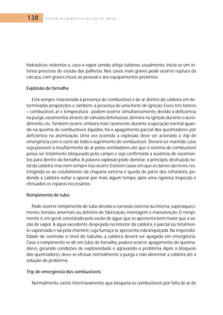 138 E F I C I Ê N C I A E N E R G É T I C A N O U S O D E V A P O R 
hidráulicos violentos e, caso o vapor úmido atinja turbinas, usualmente, inicia-se um in-tenso 
processo de erosão das palhetas. Nos casos mais graves pode ocorrer ruptura da 
carcaça, com graves riscos ao pessoal e aos equipamentos próximos. 
Explosão de fornalha 
Está sempre relacionada à presença de combustível e de ar dentro da caldeira em de-terminadas 
proporções e,também,à presença de uma fonte de ignição. Esses três fatores 
– combustível, ar e temperatura - podem ocorrer simultaneamente, devido à deficiência 
na purga,vazamentos através de válvulas defeituosas,demora na ignição durante o acen-dimento, 
etc.Também ocorre, embora mais raramente, durante a operação normal quan-do 
na queima de combustíveis líquidos, há o apagamento parcial dos queimadores por 
deficiência na atomização. Uma vez ocorrida a explosão, deve ser acionado o trip de 
emergência com o corte de todo o suprimento de combustível. Deverá ser mantido, caso 
seja possível, o insuflarmento de ar pelos ventiladores até que o sistema de combustível 
possa ser totalmente bloqueado pelo campo e seja confirmada a ausência de vazamen-tos 
para dentro da fornalha. A palavra explosão pode denotar, a princípio, destruição to-tal 
da caldeira,mas nem sempre isso ocorre.Existem casos em que os danos são leves, res-tringindo- 
se ao estufamento da chaparia externa e queda de parte dos refratários, po-dendo 
a caldeira voltar a operar por mais algum tempo, após uma rigorosa inspeção e 
efetuados os reparos necessários. 
Rompimento de tubo 
Pode ocorrer rompimento de tubo devido a corrosão externa ou interna, superaqueci-mento, 
tensões anormais ou defeitos de fabricação,montagem e manutenção. O rompi-mento 
é, em geral, constatado pela vazão de água,que se apresenta bem maior que a va-zão 
de vapor. A água excedente, despejada no interior da caldeira, é parcial ou totalmen-te 
vaporizada e sai pela chaminé, cuja fumaça se apresenta esbranquiçada. Na impossibi-lidade 
de controlar o nível do tubulão, a caldeira deverá ser apagada em emergência. 
Caso o rompimento se dê em tubo de fornalha, poderá ocorrer apagamento de queima-dores, 
gerando condições de explosividade e agravando o problema. Após o bloqueio 
dos queimadores, deve-se efetuar normalmente a purga e não alimentar a caldeira até a 
solução do problema. 
Trip de emergência dos combustíveis 
Normalmente, existe intertravamento, que bloqueia os combustíveis por falta de ar de 
 