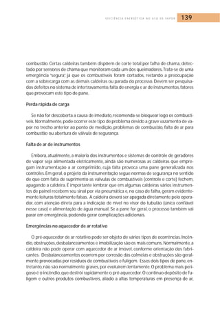 E F I C I Ê N C I A E N E R G É T I C A N O U S O D E VA P O R 139 
combustão. Certas caldeiras também dispõem de corte total por falha de chama, detec-tado 
por sensores de chama que monitoram cada um dos queimadores.Trata-se de uma 
emergência “segura”, já que os combustíveis foram cortados, restando a preocupação 
com a sobrecarga com as demais caldeiras ou parada do processo. Devem ser pesquisa-dos 
defeitos no sistema de intertravamento, falta de energia e ar de instrumentos, fatores 
que provocam este tipo de pane. 
Perda rápida de carga 
Se não for descoberta a causa de imediato, recomenda-se bloquear logo os combustí-veis. 
Normalmente,pode ocorrer este tipo de problema devido a grave vazamento de va-por 
no trecho anterior ao ponto de medição, problemas de combustão, falta de ar para 
combustão ou abertura de válvula de segurança. 
Falta de ar de instrumentos 
Embora, atualmente, a maioria dos instrumentos e sistemas de controle de geradores 
de vapor seja alimentada eletricamente, ainda são numerosas as caldeiras que empre-gam 
instrumentação a ar comprimido, cuja falta provoca uma pane generalizada nos 
controles. Em geral, o projeto da instrumentação segue normas de segurança no sentido 
de que com falta de suprimento as válvulas de combustíveis (controle e corte) fechem, 
apagando a caldeira. É importante lembrar que em algumas caldeiras vários instrumen-tos 
de painel recebem seu sinal por via pneumática e, no caso de falha, geram evidente-mente 
leituras totalmente falsas. A caldeira deverá ser apagada diretamente pelo opera-dor, 
com atenção direta para a indicação de nível no visor do tubulão (única confiável 
nesse caso) e alimentação de água manual. Se a pane for geral, o processo também vai 
parar em emergência, podendo gerar complicações adicionais. 
Emergências no aquecedor de ar rotativo 
O pré-aquecedor de ar rotativo pode ser objeto de vários tipos de ocorrências. Incên-dio, 
obstruções, desbalanceamentos e imobilização são os mais comuns.Normalmente, a 
caldeira não pode operar com aquecedor de ar imóvel, conforme orientação dos fabri-cantes. 
Desbalanceamentos ocorrem por corrosão das colméias e obstruções são geral-mente 
provocadas por resíduos de combustíveis e fuligem. Esses dois tipos de pane, en-tretanto, 
não são normalmente graves, por evoluírem lentamente.O problema mais peri-goso 
é o incêndio, que destrói rapidamente o pré-aquecedor. O contínuo depósito de fu-ligem 
e outros produtos combustíveis, aliado a altas temperaturas em presença de ar, 
 