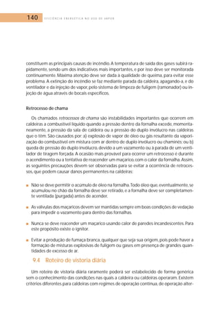 140 E F I C I Ê N C I A E N E R G É T I C A N O U S O D E V A P O R 
constituem as principais causas de incêndio.A temperatura de saída dos gases subirá ra-pidamente, 
sendo um dos indicativos mais importantes, e por isso deve ser monitorada 
continuamente. Máxima atenção deve ser dada à qualidade de queima, para evitar esse 
problema. A extinção do incêndio se faz mediante parada da caldeira, apagando-a, e do 
ventilador e da injeção de vapor, pelo sistema de limpeza de fuligem (ramonador) ou in-jeção 
de água através de bocais específicos. 
Retrocesso de chama 
Os chamados retrocessos de chama são instabilidades importantes que ocorrem em 
caldeiras a combustível líquido quando a pressão dentro da fornalha excede,momenta-neamente, 
a pressão da sala de caldeira ou a pressão do duplo invólucro nas caldeiras 
que o têm. São causados por: a) explosão de vapor de óleo ou gás resultante da vapori-zação 
do combustível em mistura com ar dentro de duplo invólucro ou chaminés; ou b) 
queda de pressão do duplo invólucro, devido a um vazamento ou à parada de um venti-lador 
de tiragem forçada. A ocasião mais provável para ocorrer um retrocesso é durante 
o acendimento ou a tentativa de reacender um maçarico, com o calor da fornalha.Assim, 
as seguintes precauções devem ser observadas para se evitar a ocorrência de retroces-sos, 
que podem causar danos permanentes na caldeiras: 
■ Não se deve permitir o acúmulo de óleo na fornalha.Todo óleo que, eventualmente, se 
acumulou no chão da fornalha deve ser retirado, e a fornalha deve ser completamen-te 
ventilada (purgada) antes de acender. 
■ As válvulas dos maçaricos devem ser mantidas sempre em boas condições de vedação 
para impedir o vazamento para dentro das fornalhas. 
■ Nunca se deve reacender um maçarico usando calor de paredes incandescentes. Para 
este propósito existe o ignitor. 
■ Evitar a produção de fumaça branca, qualquer que seja sua origem, pois pode haver a 
formação de misturas explosivas de fuligem ou gases em presença de grandes quan-tidades 
de excesso de ar. 
9.4 Roteiro de vistoria diária 
Um roteiro de vistoria diária raramente poderá ser estabelecido de forma genérica 
sem o conhecimento das condições nas quais a caldeira ou caldeiras operaram. Existem 
critérios diferentes para caldeiras com regimes de operação contínua, de operação alter- 
 