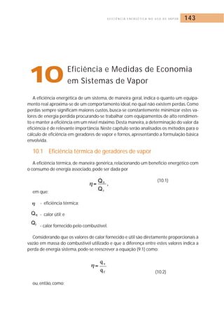 E F I C I Ê N C I A E N E R G É T I C A N O U S O D E VA P O R 143 
10Eficiência e Medidas de Economia 
A eficiência energética de um sistema, de maneira geral, indica o quanto um equipa-mento 
real aproxima-se de um comportamento ideal, no qual não existem perdas. Como 
perdas sempre significam maiores custos, busca-se constantemente minimizar estes va-lores 
de energia perdida procurando-se trabalhar com equipamentos de alto rendimen-to 
e manter a eficiência em um nível máximo.Desta maneira, a determinação do valor da 
eficiência é de relevante importância. Neste capítulo serão analisados os métodos para o 
cálculo de eficiência em geradores de vapor e fornos, apresentando a formulação básica 
envolvida. 
10.1 Eficiência térmica de geradores de vapor 
A eficiência térmica, de maneira genérica, relacionando um benefício energético com 
o consumo de energia associado, pode ser dada por 
(10.1) 
em que: 
- eficiência térmica; 
- calor útil; e 
- calor fornecido pelo combustível. 
Considerando que os valores de calor fornecido e útil são diretamente proporcionais à 
vazão em massa do combustível utilizado e que a diferença entre estes valores indica a 
perda de energia sistema, pode-se reescrever a equação (9.1) como: 
(10.2) 
ou, então, como: 
em Sistemas de Vapor 
 