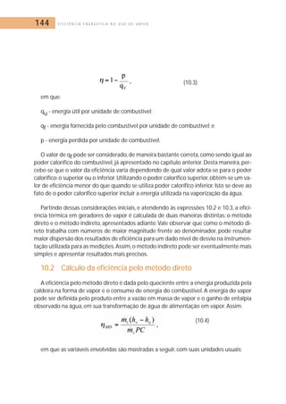 144 E F I C I Ê N C I A E N E R G É T I C A N O U S O D E V A P O R 
(10.3) 
em que: 
qu - energia útil por unidade de combustível; 
qf - energia fornecida pelo combustível por unidade de combustível; e 
p - energia perdida por unidade de combustível. 
O valor de qf pode ser considerado, de maneira bastante correta, como sendo igual ao 
poder calorífico do combustível, já apresentado no capítulo anterior.Desta maneira, per-cebe- 
se que o valor da eficiência varia dependendo de qual valor adota-se para o poder 
calorífico: o superior ou o inferior.Utilizando o poder calorífico superior, obtém-se um va-lor 
de eficiência menor do que quando se utiliza poder calorífico inferior. Isto se deve ao 
fato de o poder calorífico superior incluir a energia utilizada na vaporização da água. 
Partindo dessas considerações iniciais, e atendendo às expressões 10.2 e 10.3, a efici-ência 
térmica em geradores de vapor é calculada de duas maneiras distintas: o método 
direto e o método indireto, apresentados adiante.Vale observar que como o método di-reto 
trabalha com números de maior magnitude frente ao denominador, pode resultar 
maior dispersão dos resultados de eficiência para um dado nível de desvio na instrumen-tação 
utilizada para as medições.Assim, o método indireto pode ser eventualmente mais 
simples e apresentar resultados mais precisos. 
10.2 Cálculo da eficiência pelo método direto 
A eficiência pelo método direto é dada pelo quociente entre a energia produzida pela 
caldeira na forma de vapor e o consumo de energia do combustível. A energia do vapor 
pode ser definida pelo produto entre a vazão em massa de vapor e o ganho de entalpia 
observado na água, em sua transformação de água de alimentação em vapor. Assim: 
(10.4) 
em que as variáveis envolvidas são mostradas a seguir, com suas unidades usuais: 
 