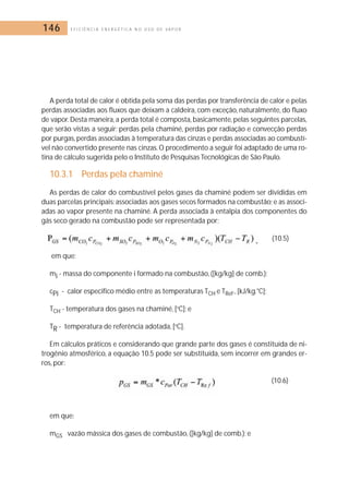146 E F I C I Ê N C I A E N E R G É T I C A N O U S O D E V A P O R 
A perda total de calor é obtida pela soma das perdas por transferência de calor e pelas 
perdas associadas aos fluxos que deixam a caldeira, com exceção, naturalmente, do fluxo 
de vapor.Desta maneira, a perda total é composta, basicamente, pelas seguintes parcelas, 
que serão vistas a seguir: perdas pela chaminé, perdas por radiação e convecção perdas 
por purgas, perdas associadas à temperatura das cinzas e perdas associadas ao combustí-vel 
não convertido presente nas cinzas.O procedimento a seguir foi adaptado de uma ro-tina 
de cálculo sugerida pelo o Instituto de Pesquisas Tecnológicas de São Paulo. 
10.3.1 Perdas pela chaminé 
As perdas de calor do combustível pelos gases da chaminé podem ser divididas em 
duas parcelas principais: associadas aos gases secos formados na combustão; e as associ-adas 
ao vapor presente na chaminé. A perda associada à entalpia dos componentes do 
gás seco gerado na combustão pode ser representada por: 
(10.5) 
em que: 
mi - massa do componente i formado na combustão, ([kg/kg] de comb.); 
cPi - calor especifico médio entre as temperaturas TCH e TRef., [kJ/kg.°C]; 
TCH - temperatura dos gases na chaminé, [oC]; e 
TR - temperatura de referência adotada, [oC]. 
Em cálculos práticos e considerando que grande parte dos gases é constituída de ni-trogênio 
atmosférico, a equação 10.5 pode ser substituída, sem incorrer em grandes er-ros, 
por: 
(10.6) 
em que: 
mGS vazão mássica dos gases de combustão, ([kg/kg] de comb.); e 
 