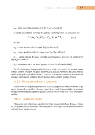 E F I C I Ê N C I A E N E R G É T I C A N O U S O D E VA P O R 147 
cPar calor específico médio do ar entre TCH e TR, [kJ/kg oC]. 
As perdas associadas à presença de vapor na chaminé podem ser calculadas por: 
(10.7) 
em que: 
mp - vazão mássica total de vapor, ([kg/kg] de comb.); 
cPv - calor especifico médio do vapor entre TCH e TRef [kJ/kg oC]; 
m´v - vazão mássica de vapor formado na combustão e presente no combustível, 
([kg/kg] de comb.); e 
hlv - entalpia de vaporização da água na entalpia de referencia, [kJ/kg]. 
Também fazem parte da perda pela chaminé as perdas associadas à presença de monó-xido 
de carbono e fuligem nos gases de combustão, as quais, na maioria das vezes, não são 
significativas,pois os geradores de vapor devem operar com um excesso de ar mínimo que 
assegure a combustão completa do combustível, como visto no capítulo anterior. 
10.3.2 Perdas por radiação e convecção 
A determinação das perdas por radiação e convecção pelo costado das caldeiras é, ge-ralmente, 
complexa, devido às diversas e complexas medições necessárias para sua ob-tenção. 
De maneira geral, adota-se que estas perdas variam entre 1% a 4% da energia for-necida. 
10.3.3 Perdas por purgas 
Esta parcela está relacionada à perda de energia causada pelo fluxo de água retirada 
na purga, realizada para manter a concentração de sais na água dentro da caldeira em ní-veis 
toleráveis, sendo dada por: 
 