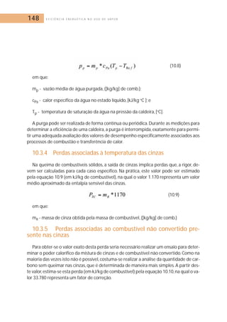 148 E F I C I Ê N C I A E N E R G É T I C A N O U S O D E V A P O R 
(10.8) 
em que: 
mp - vazão média de água purgada, ([kg/kg] de comb.); 
cPa - calor específico da água no estado líquido, [kJ/kg oC ]; e 
Tp - temperatura de saturação da água na pressão da caldeira, [oC]. 
A purga pode ser realizada de forma contínua ou periódica. Durante as medições para 
determinar a eficiência de uma caldeira, a purga é interrompida, exatamente para permi-tir 
uma adequada avaliação dos valores de desempenho especificamente associados aos 
processos de combustão e transferência de calor. 
10.3.4 Perdas associadas à temperatura das cinzas 
Na queima de combustíveis sólidos, a saída de cinzas implica perdas que, a rigor, de-vem 
ser calculadas para cada caso específico. Na prática, este valor pode ser estimado 
pela equação 10.9 (em kJ/kg de combustível), na qual o valor 1.170 representa um valor 
médio aproximado da entalpia sensível das cinzas. 
(10.9) 
em que: 
mR - massa de cinza obtida pela massa de combustível, ([kg/kg] de comb.) 
10.3.5 Perdas associadas ao combustível não convertido pre-sente 
nas cinzas 
Para obter-se o valor exato desta perda seria necessário realizar um ensaio para deter-minar 
o poder calorífico da mistura de cinzas e de combustível não convertido. Como na 
maioria das vezes isto não é possível, costuma-se realizar a análise da quantidade de car-bono 
sem queimar nas cinzas, que é determinada de maneira mais simples. A partir des-te 
valor,estima-se esta perda (em kJ/kg de combustível) pela equação 10.10, na qual o va-lor 
33.780 representa um fator de correção. 
 