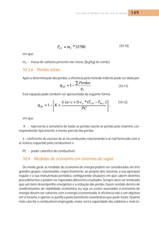 E F I C I Ê N C I A E N E R G É T I C A N O U S O D E VA P O R 149 
(10.10) 
em que; 
mc - massa de carbono presente nas cinzas, ([kg/kg] de comb.) 
10.3.6 Perdas totais 
Após a determinação das perdas, a eficiência pelo método indireto pode ser dada por: 
(10.11) 
Esta equação pode também ser apresentada da seguinte forma: 
(10.12) 
em que: 
K - representa a somatória de todas as perdas exceto as perdas pela chaminé, cor-respondendo 
tipicamente à menor parcela das perdas; 
 - coeficiente de excesso de ar na combustão, relacionando o ar real fornecido com o 
ar teórico requerido pelo combustível; e 
PC - poder calorífico do combustível. 
10.4 Medidas de economia em sistemas de vapor 
De modo geral, as medidas de economia de energia podem ser consideradas em três 
grandes grupos, relacionadas, respectivamente, ao projeto dos sistemas, a sua operação 
regular e a sua manutenção periódica, configurando situações em que cabem distintos 
procedimentos e podem ser esperados diferentes resultados. Sempre deve ser lembrado 
que um bom desempenho energético e a redução das perdas, fazem sentido dentro de 
condicionantes de viabilidade econômica; ou seja, os custos associados à economia de 
energia devem ser cobertos com a energia economizada. A eficiência não é um objetivo 
em si mesma, e apenas se justifica pelos benefícios econômicos que pode trazer.Quanto 
mais caro for o combustível empregado, maior será a capacidade das caldeiras e mais in- 
 