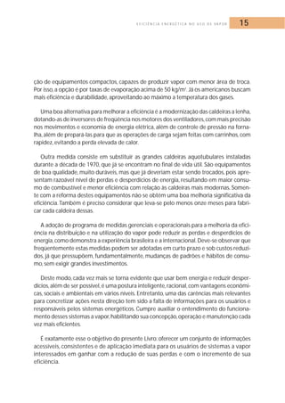 E F I C I Ê N C I A E N E R G É T I C A N O U S O D E VA P O R 15 
ção de equipamentos compactos, capazes de produzir vapor com menor área de troca. 
Por isso, a opção é por taxas de evaporação acima de 50 kg/m2. Já os americanos buscam 
mais eficiência e durabilidade, aproveitando ao máximo a temperatura dos gases. 
Uma boa alternativa para melhorar a eficiência é a modernização das caldeiras a lenha, 
dotando-as de inversores de freqüência nos motores dos ventiladores, com mais precisão 
nos movimentos e economia de energia elétrica, além de controle de pressão na forna-lha, 
além de prepará-las para que as operações de carga sejam feitas com carrinhos, com 
rapidez, evitando a perda elevada de calor. 
Outra medida consiste em substituir as grandes caldeiras aquotubulares instaladas 
durante a década de 1970, que já se encontram no final de vida útil. São equipamentos 
de boa qualidade, muito duráveis,mas que já deveriam estar sendo trocados, pois apre-sentam 
razoável nível de perdas e desperdícios de energia, resultando em maior consu-mo 
de combustível e menor eficiência com relação às caldeiras mais modernas. Somen-te 
com a reforma destes equipamentos não se obtém uma boa melhoria significativa da 
eficiência. Também é preciso considerar que leva-se pelo menos onze meses para fabri-car 
cada caldeira dessas. 
A adoção de programa de medidas gerenciais e operacionais para a melhoria da efici-ência 
na distribuição e na utilização do vapor pode reduzir as perdas e desperdícios de 
energia, como demonstra a experiência brasileira e a internacional.Deve-se observar que 
freqüentemente estas medidas podem ser adotadas em curto prazo e sob custos reduzi-dos, 
já que pressupõem, fundamentalmente, mudanças de padrões e hábitos de consu-mo, 
sem exigir grandes investimentos. 
Deste modo, cada vez mais se torna evidente que usar bem energia e reduzir desper-dícios, 
além de ser possível, é uma postura inteligente, racional, com vantagens econômi-cas, 
sociais e ambientais em vários níveis. Entretanto, uma das carências mais relevantes 
para concretizar ações nesta direção tem sido a falta de informações para os usuários e 
responsáveis pelos sistemas energéticos. Cumpre auxiliar o entendimento do funciona-mento 
desses sistemas a vapor, habilitando sua concepção, operação e manutenção cada 
vez mais eficientes. 
É exatamente esse o objetivo do presente Livro: oferecer um conjunto de informações 
acessíveis, consistentes e de aplicação imediata para os usuários de sistemas a vapor 
interessados em ganhar com a redução de suas perdas e com o incremento de sua 
eficiência. 
 