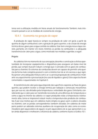 150 E F I C I Ê N C I A E N E R G É T I C A N O U S O D E V A P O R 
tensa será a utilização, medida em horas anuais de funcionamento. Também, mais inte-ressante 
passam a ser as medidas de economia de energia. 
10.4.1 Economia na geração de vapor 
A produção de vapor baseia-se sempre na produção de calor; em geral, a partir da 
queima de algum combustível, com a geração de gases quentes, e da cessão da energia 
térmica desses gases para a água contida na caldeira.Usar bem energia nessa etapa con-siste, 
portanto, em manter em níveis mínimos as perdas na combustão e a adequada 
transferência de calor para a água, como mostrado nas medidas sugeridas a seguir: 
Projeto 
As caldeiras têm no momento de sua concepção, desenho e construção a efetiva opor-tunidade 
de incorporar equipamentos e dispositivos para assegurar um baixo nível de 
perdas, que sempre buscam reduzir a energia que é carreada com os gases de combus-tão 
para a chaminé. Os sistemas de combustão devem ser capazes de permitir uma quei-ma 
da forma mais completa possível e com o mínimo teor de ar em excesso, o que signi-fica 
prover uma adequada mistura com o ar e a prévia preparação do combustível, medi-ante 
seu aquecimento e pressurização (no caso de líquidos e gases).Estes aspectos foram 
comentados e equacionados no Capítulo 5. 
A transferência do calor para água depende das superfícies expostas ao fluxo de gases 
quentes, que podem receber a energia térmica por radiação e convecção, mecanismos 
que, por sua vez, são afetados pela temperatura e velocidade dos gases. Entretanto, con-siderando 
que o calor para ser transferido necessita de uma diferença de temperaturas e 
como a água no interior da caldeira e o vapor produzido estão a temperaturas relativa-mente 
altas, torna-se impossível reduzir muito a temperatura dos produtos de combus-tão. 
É por esse motivo que em caldeiras muito simples os gases saem a valores elevados 
na chaminé, com as perdas correspondentes também elevadas. Em caldeiras de maior 
porte podem ser adotados sistemas auxiliares de recuperação de calor, como os econo-mizadores 
(pré-aquecedores de água) e os pré-aquecedores de ar, que aproveitam o ca-lor 
ainda disponível e melhoram a eficiência da caldeira, conforme ilustra o Gráfico 10.1. 
 
