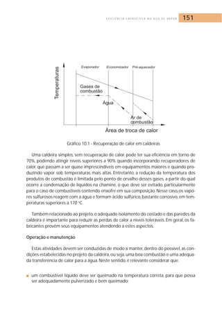 E F I C I Ê N C I A E N E R G É T I C A N O U S O D E VA P O R 151 
Gráfico 10.1 - Recuperação de calor em caldeiras 
Uma caldeira simples, sem recuperação de calor, pode ter sua eficiência em torno de 
70%, podendo atingir níveis superiores a 90% quando incorporando recuperadores de 
calor, que passam a ser quase imprescindíveis em equipamentos maiores e quando pro-duzindo 
vapor sob temperaturas mais altas. Entretanto, a redução da temperatura dos 
produtos de combustão é limitada pelo ponto de orvalho desses gases, a partir do qual 
ocorre a condensação de líquidos na chaminé, o que deve ser evitado, particularmente 
para o caso de combustíveis contendo enxofre em sua composição.Nesse caso, os vapo-res 
sulfurosos reagem com a água e formam ácido sulfúrico, bastante corrosivo, em tem-peraturas 
superiores a 170 oC. 
Também relacionado ao projeto, o adequado isolamento do costado e das paredes da 
caldeira é importante para reduzir as perdas de calor a níveis toleráveis. Em geral, os fa-bricantes 
provêm seus equipamentos atendendo a estes aspectos. 
Operação e manutenção 
Estas atividades devem ser conduzidas de modo a manter, dentro do possível, as con-dições 
estabelecidas no projeto da caldeira, ou seja, uma boa combustão e uma adequa-da 
transferência de calor para a água.Neste sentido, é relevante considerar que: 
■ um combustível líquido deve ser queimado na temperatura correta, para que possa 
ser adequadamente pulverizado e bem queimado; 
 