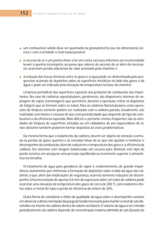 152 E F I C I Ê N C I A E N E R G É T I C A N O U S O D E V A P O R 
■ um combustível sólido deve ser queimado na granulometria (ou nas dimensões) cor-reta 
e com a umidade o mais baixa possível; 
■ o excesso de ar é um ponto chave a ter em conta: excessos inferiores ao recomendado 
levam à queima incompleta, ao passo que valores de excesso de ar além do necessá-rio, 
acarretam perdas adicionais de calor arrastado pela chaminé; e 
■ a redução das trocas térmicas entre os gases e a água pode ser determinada pelo pro-gressivo 
acúmulo de depósitos sobre as superfícies metálicas no lado dos gases e da 
água e pode ser indicada pela elevação da temperatura na base da chaminé. 
Limpezas periódicas das superfícies expostas aos produtos de combustão são impor-tantes. 
No caso de caldeiras aquotubulares, geralmente, são disponíveis sistemas de so-pragem 
de vapor (ramonagem), que permitem, durante a operação, retirar os depósitos 
de fuligem que se formam sobre os tubos. Para as caldeiras flamotubulares, estas opera-ções 
de limpeza somente podem ser realizadas com a caldeira parada. Usualmente, são 
realizadas com hastes e escovas de aço, com periodicidade que depende do tipo de com-bustível 
e da eficiência esperada.Mais difíceis e, portanto,menos freqüentes são as ativi-dades 
de limpeza de superfícies aletadas ou em radiadores de pré-aquecedores de ar, 
não obstante também poderem formar depósitos às vezes problemáticos. 
Da mesma forma que o isolamento da caldeira, devem ser objeto de atenção eventu-ais 
as perdas de gases quentes e as entradas falsas de ar, que não ajudam a melhorar o 
desempenho da combustão, além de reduzirem a temperatura dos gases e a eficiência da 
caldeira. Em sistemas com tiragem balanceada, um recurso para diminuir este tipo de 
perda consiste em assegurar uma pressão equilibrada ou levemente superior à atmosfé-rica 
na fornalha. 
O tratamento de água para geradores de vapor é, evidentemente, de grande impor-tância, 
exatamente por minimizar a formação de depósitos sobre o lado da água das cal-deiras, 
o que, além das implicações de segurança, acarreta sensíveis reduções de desem-penho. 
Uma incrustação de apenas 0,6 mm de espessura sobre um tubo de caldeira pode 
acarretar uma elevação da temperatura dos gases de cerca de 200 oC, com evidentes efei-tos 
sobre o metal do tubo e perda de eficiência da ordem de 20%. 
Outra forma de considerar o efeito da qualidade da água sobre o desempenho consiste 
em observar a direta correlação da purga de fundo necessária para manter o nível de sais dis-solvidos 
no interior da caldeira dentro de valores aceitáveis.O volume de água a ser retirado 
periodicamente da caldeira depende da concentração máxima admitida de sais (função do 
 