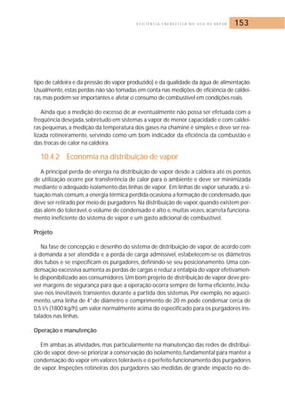 E F I C I Ê N C I A E N E R G É T I C A N O U S O D E VA P O R 153 
tipo de caldeira e da pressão do vapor produzido) e da qualidade da água de alimentação. 
Usualmente, estas perdas não são tomadas em conta nas medições de eficiência de caldei-ras, 
mas podem ser importantes e afetar o consumo de combustível em condições reais. 
Ainda que a medição do excesso de ar eventualmente não possa ser efetuada com a 
freqüência desejada, sobretudo em sistemas a vapor de menor capacidade e com caldei-ras 
pequenas, a medição da temperatura dos gases na chaminé é simples e deve ser rea-lizada 
rotineiramente, servindo como um bom indicador da eficiência da combustão e 
das trocas de calor na caldeira. 
10.4.2 Economia na distribuição de vapor 
A principal perda de energia na distribuição de vapor desde a caldeira até os pontos 
de utilização ocorre por transferência de calor para o ambiente e deve ser minimizada 
mediante o adequado isolamento das linhas de vapor. Em linhas de vapor saturado, a si-tuação 
mais comum,a energia térmica perdida ocasiona a formação de condensado,que 
deve ser retirado por meio de purgadores.Na distribuição de vapor, quando existem per-das 
além do tolerável, o volume de condensado é alto e, muitas vezes, acarreta funciona-mento 
ineficiente do sistema de vapor e um gasto adicional de combustível. 
Projeto 
Na fase de concepção e desenho do sistema de distribuição de vapor, de acordo com 
a demanda a ser atendida e a perda de carga admissível, estabelecem-se os diâmetros 
dos tubos e se especificam os purgadores, definindo-se seu posicionamento. Uma con-densação 
excessiva aumenta as perdas de cargas e reduz a entalpia do vapor efetivamen-te 
disponibilizado aos consumidores.Um bom projeto de distribuição de vapor deve pre-ver 
margens de segurança para que a operação ocorra sempre de forma eficiente, inclu-sive 
nos inevitáveis transientes durante a partida dos sistemas. Por exemplo, no aqueci-mento, 
uma linha de 4” de diâmetro e comprimento de 20 m pode condensar cerca de 
0,5 l/s (1800 kg/h), um valor normalmente acima do especificado para os purgadores ins-talados 
nas linhas. 
Operação e manutenção 
Em ambas as atividades, mas particularmente na manutenção das redes de distribui-ção 
de vapor, deve-se priorizar a conservação do isolamento, fundamental para manter a 
condensação do vapor em valores toleráveis e o perfeito funcionamento dos purgadores 
de vapor. Inspeções rotineiras dos purgadores são medidas de grande impacto no de- 
 