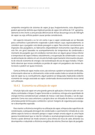 154 E F I C I Ê N C I A E N E R G É T I C A N O U S O D E V A P O R 
sempenho energético de sistemas de vapor, já que, freqüentemente, estes dispositivos 
podem apresentar defeitos que implicam perdas de vapor. Um orifício de 1/4, aproxima-damente 
6 mm, frente a uma pressão diferencial de 40 bar descarrega cerca de 500 kg/h 
de vapor; ou seja, orifícios podem causar perdas consideráveis. 
Um aspecto relevante a se ter em conta é que o vapor condensado ao ser liberado 
para a atmosfera é parcialmente evaporado e pode induzir a que, equivocadamente, se 
considere que o purgador está dando passagem a vapor. Para orientar corretamente as 
inspeções dos purgadores, os fabricantes disponibilizam instrumentos específicos para 
este fim, em geral, baseados no acompanhamento da temperatura do condensado a 
montante do purgador, que em condições normais deve ser alguns graus Celsius inferior 
à temperatura do vapor. Embora, naturalmente, a recuperação do condensado e seu uso 
na alimentação da caldeira em um circuito fechado sejam bastante interessantes do pon-to 
de vista de economia de energia e da racionalização do uso de água tratada, é impor-tante 
observar que nessas condições as perdas de vapor em purgadores são menos de-tectáveis 
e podem ser quase invisíveis. 
Como as linhas de vapor, muitas vezes, são extensas e podem ser bastante ramificadas, 
é interessante observar se, efetivamente, estão sendo usados todos os ramais de distribu-ição 
de vapor ou se, eventualmente, algum poderia ser bloqueado, implicando evidente 
economia de energia associada ao vapor condensado desnecessariamente nesse ramal 
sem utilização. 
10.4.3 Economia na utilização de vapor 
A função típica do vapor em uma grande gama de aplicações é fornecer calor em con-dições 
controladas e limpas.O vapor fornecido se condensa, entrega uma quantidade de 
energia térmica considerável por unidade de massa e sob taxas elevadas, e sai do equi-pamento. 
Como nos casos anteriores, o projeto deve ser efetuado de forma a considerar 
uma baixa perda térmica para o ambiente e prever margens de segurança para assegu-rar 
o desempenho esperado. 
Para manter a eficiência energética na utilização do vapor, a limpeza das superfícies de 
condensação, a adequada drenagem do condensado e a permanente retirada do ar, este 
último aspecto torna-se relevante porque o vapor sempre arrasta algum ar, uma fração 
gasosa incondensável que se não for retirada se acumula progressivamente no equipa-mento 
e pode diminuir de modo sensível a área efetiva de troca de calor, afetando seu 
desempenho e reduzindo a eficiência energética do sistema. Diversos tipos de purgado- 
 