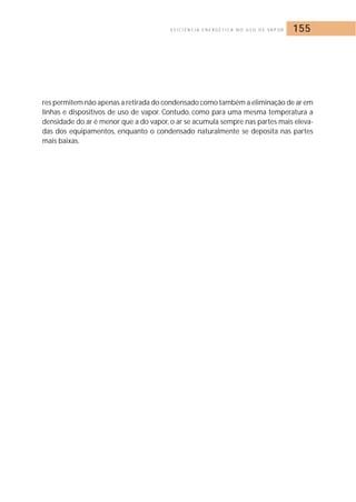 E F I C I Ê N C I A E N E R G É T I C A N O U S O D E VA P O R 155 
res permitem não apenas a retirada do condensado como também a eliminação de ar em 
linhas e dispositivos de uso de vapor. Contudo, como para uma mesma temperatura a 
densidade do ar é menor que a do vapor, o ar se acumula sempre nas partes mais eleva-das 
dos equipamentos, enquanto o condensado naturalmente se deposita nas partes 
mais baixas. 
 