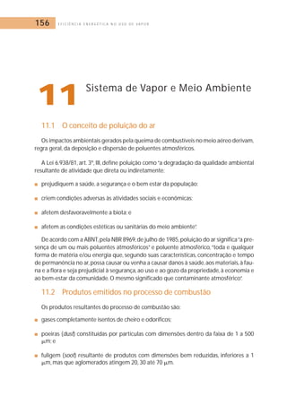 156 E F I C I Ê N C I A E N E R G É T I C A N O U S O D E V A P O R 
11Sistema de Vapor e Meio Ambiente 
11.1 O conceito de poluição do ar 
Os impactos ambientais gerados pela queima de combustíveis no meio aéreo derivam, 
regra geral, da deposição e dispersão de poluentes atmosféricos. 
A Lei 6.938/81, art. 3º, III, define poluição como “a degradação da qualidade ambiental 
resultante de atividade que direta ou indiretamente: 
■ prejudiquem a saúde, a segurança e o bem estar da população; 
■ criem condições adversas às atividades sociais e econômicas; 
■ afetem desfavoravelmente a biota; e 
■ afetem as condições estéticas ou sanitárias do meio ambiente”. 
De acordo com a ABNT,pela NBR 8969, de julho de 1985, poluição do ar significa “a pre-sença 
de um ou mais poluentes atmosféricos” e poluente atmosférico, “toda e qualquer 
forma de matéria e/ou energia que, segundo suas características, concentração e tempo 
de permanência no ar,possa causar ou venha a causar danos à saúde, aos materiais, à fau-na 
e a flora e seja prejudicial à segurança, ao uso e ao gozo da propriedade, à economia e 
ao bem-estar da comunidade.O mesmo significado que contaminante atmosférico”. 
11.2 Produtos emitidos no processo de combustão 
Os produtos resultantes do processo de combustão são: 
■ gases completamente isentos de cheiro e odoríficos; 
■ poeiras (dust) constituídas por partículas com dimensões dentro da faixa de 1 a 500 
	m; e 
■ fuligem (soot) resultante de produtos com dimensões bem reduzidas, inferiores a 1 
	m, mas que aglomerados atingem 20, 30 até 70 	m. 
 