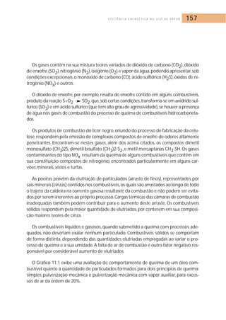 E F I C I Ê N C I A E N E R G É T I C A N O U S O D E VA P O R 157 
Os gases contêm na sua mistura teores variados de dióxido de carbono (CO2), dióxido 
de enxofre (SO2), nitrogênio (N2),oxigênio (O2) e vapor da água,podendo apresentar, sob 
condições excepcionais, o monóxido de carbono (CO), ácido sulfídrico (H2S),óxidos de ni-trogênio 
(NOx) e outros. 
O dióxido de enxofre, por exemplo, resulta do enxofre contido em alguns combustíveis, 
produto da reação S+O2 SO2,que, sob certas condições, transforma-se em anidrido sul-fúrico 
(SO3) e em ácido sulfúrico (que tem alto grau de agressividade), se houver a presença 
de água nos gases de combustão do processo de queima de combustíveis hidrocarboneta-dos. 
Os produtos de combustão do licor negro, oriundo do processo de fabricação da celu-lose, 
respondem pela emissão de complexos compostos de enxofre de odores altamente 
penetrantes. Encontram-se nestes gases, além dos acima citados, os compostos dimetil 
monosulfato (CH3)2S, dimetil bisulfato (CH3)2-S2, e metil mercaptanas CH3-SH.Os gases 
contaminantes do tipo NOx resultam da queima de alguns combustíveis que contêm em 
sua constituição compostos de nitrogênio, encontrados particularmente em alguns car-vões 
minerais, xistos e turfas. 
As poeiras provêm da elutriação de particulados (arraste de finos), representados por 
sais minerais (cinzas) contidos nos combustíveis,os quais são arrastados ao longo de todo 
o trajeto da caldeira na corrente gasosa resultante da combustão e não podem ser evita-dos 
por serem inerentes ao próprio processo.Cargas térmicas das câmaras de combustão 
inadequadas também podem contribuir para o aumento deste arraste. Os combustíveis 
sólidos respondem pela maior quantidade de elutriados, por conterem em sua composi-ção 
maiores teores de cinza. 
Os combustíveis líquidos e gasosos, quando submetido a queima com processos ade-quados, 
não deveriam exalar nenhum particulado. Combustíveis sólidos se comportam 
de forma distinta, dependendo das quantidades elutriadas empregadas ao variar o pro-cesso 
de queima e a sua umidade. A falta de ar de combustão é outro fator negativo res-ponsável 
por considerável aumento de elutriados. 
O Gráfico 11.1 exibe uma avaliação de comportamento de queima de um óleo com-bustível 
quanto à quantidade de particulados formados para dois princípios de queima: 
simples pulverização mecânica e pulverização mecânica com vapor auxiliar, para exces-sos 
de ar da ordem de 20%. 
 