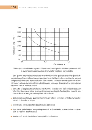 158 E F I C I Ê N C I A E N E R G É T I C A N O U S O D E V A P O R 
Gráfico 11.1 - Quantidade de particulados formados na queima de óleo combustível BPF. 
(A queima com vapor auxiliar diminui a formação de particulados) 
É de grande interesse tecnológico a determinação tanto qualitativa quanto quantitati-va 
das dispersões nos efluentes gasosos das chaminés.O procedimento descrito a seguir 
compreende uma série de técnicas, que constituem a chamada “amostragem em chami-né, 
cujo resultado fornece valioso subsídio para a obtenção de parâmetros operacionais 
da caldeira. Essas medidas visam: 
■ constatar se os produtos emitidos pela chaminé considerados poluentes ultrapassam 
o limite máximo permitido pelos órgãos responsáveis pela fiscalização e controle am-biental. 
Para cada região há um padrão de emissão; 
■ determinar, qualitativa e quantitativamente, os valores extremos emitidos num deter-minado 
intervalo de tempo; 
■ identificar a fonte produtora das emissões poluentes; 
■ selecionar aparelhagem adequada para reter as emanações poluentes que ultrapas-sam 
os Padrões de Emissões; e 
■ avaliar a eficiência das instalações captadoras existentes. 
 