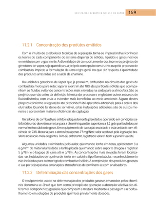 E F I C I Ê N C I A E N E R G É T I C A N O U S O D E VA P O R 159 
11.2.1 Concentração dos produtos emitidos 
Com o intuito de estabelecer técnicas de separação, torna-se imprescindível conhecer 
os teores de cada componente do sistema disperso de sólidos, líquidos e gases nocivos 
em mistura com o gás inerte.A diversidade de comportamento dos inúmeros projetos de 
geradores de vapor, seja quando a sua própria concepção construtiva ou pelo processo de 
combustão, impede a formulação de uma regra geral no que diz respeito à quantidade 
dos produtos arrastados até a saída da chaminé. 
Há unidades geradoras de vapor que já possuem, embutidos no circuito dos gases de 
combustão, meios para reter, separar e extrair até 70% das partículas sólidas que acompa-nham 
os fluidos, evitando concentrações mais elevadas na saída para a atmosfera. São os 
projetos que vão além da definição térmica do processo e englobam outros recursos de 
fluidodinâmica, com vista a estender mais benefícios ao meio ambiente. Alguns destes 
projetos conforme a legislação até prescindem de aparelhos adicionais para a coleta dos 
elutriados. Quando tal deixa de ser viável, estas instalações adicionais são de custos me-nores 
e apresentam maiores eficiências de captação. 
Geradores de combustíveis sólidos adequadamente projetados,operando em condições sa-tisfatórias, 
não deveriam arrastar para a chaminé quantias superiores a 1,2 g de particulados por 
normal metro cúbico de gases.Um equipamento de captação associado a esta unidade com efi-ciência 
de 93% liberaria para a atmosfera apenas 77 mg/Nm3,valor aceitável pela legislação bra-sileira 
nos locais mais exigentes.Têm-se,entretanto, registrado valores bem superiores a este. 
Algumas unidades examinadas pelo autor, queimando lenha em toras, apresentam 3 a 
6 g/Nm3 de material arrastado; a lenha picada queimando sobre suporte chegou a registrar 
5 g/Nm3 e o bagaço de cana até 6 g/Nm3. As concentrações mais elevadas foram localiza-das 
nas instalações de queima de lenha em caldeira tipo flamotubular, reconhecidamente 
não indicadas para o emprego de combustível sólido. A composição dos produtos gasosos 
e sua participação nas emanações atmosféricas determinam-se com analisadores. 
11.2.2 Determinação das concentrações dos gases 
O equipamento usado na determinação dos produtos gasosos emanados pelas chami-nés 
denomina-se Orsat, que tem como princípio de operação a absorção seletiva dos di-ferentes 
componentes gasosos que compõem a mistura mediante a passagem e o borbu-lhamento 
em soluções de produtos químicos previamente dosados. 
 