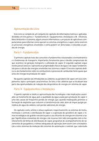 16 E F I C I Ê N C I A E N E R G É T I C A N O U S O D E V A P O R 
Apresentação do Livro 
Este Livro se compõe de um conjunto de capítulos de informações teóricas e aplicadas, 
divididos em três partes: I - Fundamentos; II - Equipamentos e Instalações e III; - Eficiência, 
Meio Ambiente e Economia, alguns anexos informativos e um pacote de aplicativos com-putacionais 
para informar como operam os sistemas energéticos a vapor, como ocorrem 
os processos energéticos envolvidos e como podem ser detectadas e reduzidas as per-das 
de energia. 
Parte I - Fundamentos 
O primeiro capítulo trata dos conceitos e fundamentos relacionados à termodinâmica 
e a fenômenos de transporte, importantes ferramentas para a devida compreensão do 
que acontece na geração, transporte e utilização de vapor. O segundo capítulo segue 
nestes passos básicos e apresenta as propriedades físicas da água e do vapor, fundamen-tais 
para o cálculo das energias envolvidas nos sistemas a vapor. O terceiro capítulo dedi-ca- 
se aos fundamentos sobre os combustíveis e processo de combustão, fonte quase que 
única de energia na produção de vapor. 
No quarto capítulo são introduzidas as caldeiras, ou geradores de vapor, em seus com-ponentes, 
tipos e principais características. De fato, é nas caldeiras que se localizam boa 
parte das oportunidades de redução dos desperdícios de energia em sistemas de vapor. 
Parte II - Equipamentos e Instalações 
O quinto capítulo se dedica à apresentação das tecnologias e das implicações associ-adas 
ao tratamento de água, pois a qualidade da água usada para produção de vapor é 
uma das causas de freqüentes perdas de energia, que, quando inadequada, promove a 
formação de depósitos que reduzem a transferência de calor, além de impor purgas pe-riódicas 
de água da caldeira, com perdas adicionais de energia. 
Os capítulos sexto, sétimo e oitavo exploram, respectivamente, os sistemas de instru-mentação 
e controle, a distribuição de vapor e a operação de geradores de vapor, e te-mas 
tecnológicos de grande relevância para o uso eficiente de energia em sistemas a va-por. 
Significativas economias de energia e de recursos têm sido conseguidas com o mo-nitoramento 
de linhas de distribuição de vapor, programas de acompanhamento de va-zamentos 
de purgadores e rotinas adequadas de operação, bem assim com a incorpora-ção 
a estes sistemas da evolução dos sistemas de automação e controle, que, sobretudo 
 