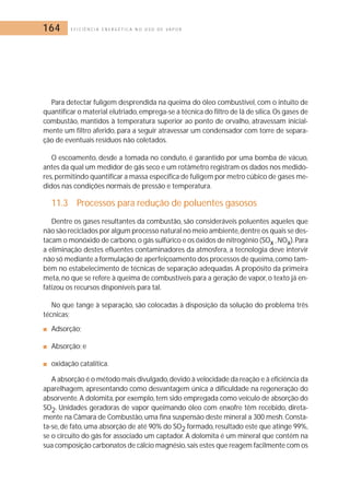164 E F I C I Ê N C I A E N E R G É T I C A N O U S O D E V A P O R 
Para detectar fuligem desprendida na queima do óleo combustível, com o intuito de 
quantificar o material elutriado,emprega-se a técnica do filtro de lã de sílica. Os gases de 
combustão, mantidos à temperatura superior ao ponto de orvalho, atravessam inicial-mente 
um filtro aferido, para a seguir atravessar um condensador com torre de separa-ção 
de eventuais resíduos não coletados. 
O escoamento, desde a tomada no conduto, é garantido por uma bomba de vácuo, 
antes da qual um medidor de gás seco e um rotâmetro registram os dados nos medido-res, 
permitindo quantificar a massa específica de fuligem por metro cúbico de gases me-didos 
nas condições normais de pressão e temperatura. 
11.3 Processos para redução de poluentes gasosos 
Dentre os gases resultantes da combustão, são consideráveis poluentes aqueles que 
não são reciclados por algum processo natural no meio ambiente,dentre os quais se des-tacam 
o monóxido de carbono, o gás sulfúrico e os óxidos de nitrogênio (SOx ,NOx).Para 
a eliminação destes efluentes contaminadores da atmosfera, a tecnologia deve intervir 
não só mediante a formulação de aperfeiçoamento dos processos de queima,como tam-bém 
no estabelecimento de técnicas de separação adequadas. A propósito da primeira 
meta, no que se refere à queima de combustíveis para a geração de vapor, o texto já en-fatizou 
os recursos disponíveis para tal. 
No que tange à separação, são colocadas à disposição da solução do problema três 
técnicas; 
■ Adsorção; 
■ Absorção; e 
■ oxidação catalítica. 
A absorção é o método mais divulgado, devido à velocidade da reação e à eficiência da 
aparelhagem, apresentando como desvantagem única a dificuldade na regeneração do 
absorvente.A dolomita, por exemplo, tem sido empregada como veículo de absorção do 
SO2. Unidades geradoras de vapor queimando óleo com enxofre têm recebido, direta-mente 
na Câmara de Combustão, uma fina suspensão deste mineral a 300 mesh. Consta-ta- 
se, de fato, uma absorção de até 90% do SO2 formado, resultado este que atinge 99%, 
se o circuito do gás for associado um captador. A dolomita é um mineral que contém na 
sua composição carbonatos de cálcio magnésio, sais estes que reagem facilmente com os 
 
