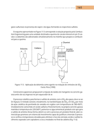E F I C I Ê N C I A E N E R G É T I C A N O U S O D E VA P O R 165 
gases sulfurosos na presença do vapor e da água, formando os respectivos sulfatos. 
O esquema apresentado na Figura 11.5 corresponde à solução proposta pela Combus-tion 
Engeneering para uma unidade destinada a queima de carvão mineral em pó.O car-vão 
e a dolomita são adicionados simultaneamente no moinho que prepara o combustí-vel 
para a queima. 
Figura 11.5 - Aplicação da dolomita como agente na redução de emissões de SO2 
Fonte: Pêra (1990) 
Construtores japoneses propuseram a injeção de óxidos de manganês na corrente ga-sosa 
antes do seu ingresso no pré-aquecedor de ar. 
O processo catalítico, para formar o sulfato de amônio, com o SO2 dos gases,deve-se ao 
Dr. Kiyoura.O método consiste, inicialmente, na transformação do SO2, em SO3, por meio 
da ação catalítica do pentóxido de vanádio em regiões com temperaturas de 380-450ºC, 
imediatamente convertido em ácido sulfúrico. Posteriormente, na própria corrente gasosa 
mantida à temperatura de 220/260ºC, pulveriza-se água amoniacal,produto este que gera 
o sulfato de amônio.Dessa forma, obtém-se com o processo um produto final de valor co-mercial 
que promove um retorno do investimento capaz de justificar a inversão.O proces-so 
se verifica a temperaturas elevadas para eliminar o risco da corrosão, sendo o sulfato fa-cilmente 
separado com captadores a seco, instalados no final da caldeira (Fig. 11.6). 
 