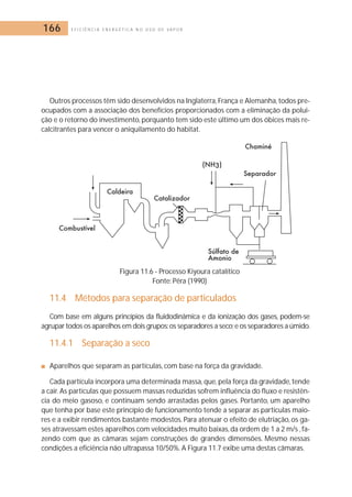 166 E F I C I Ê N C I A E N E R G É T I C A N O U S O D E V A P O R 
Outros processos têm sido desenvolvidos na Inglaterra, França e Alemanha, todos pre-ocupados 
com a associação dos benefícios proporcionados com a eliminação da polui-ção 
e o retorno do investimento, porquanto tem sido este último um dos óbices mais re-calcitrantes 
para vencer o aniquilamento do habitat. 
Figura 11.6 - Processo Kiyoura catalítico 
Fonte: Pêra (1990) 
11.4 Métodos para separação de particulados 
Com base em alguns princípios da fluidodinâmica e da ionização dos gases, podem-se 
agrupar todos os aparelhos em dois grupos:os separadores a seco;e os separadores a úmido. 
11.4.1 Separação a seco 
■ Aparelhos que separam as partículas, com base na força da gravidade. 
Cada partícula incorpora uma determinada massa, que, pela força da gravidade, tende 
a cair. As partículas que possuem massas reduzidas sofrem influência do fluxo e resistên-cia 
do meio gasoso, e continuam sendo arrastadas pelos gases. Portanto, um aparelho 
que tenha por base este princípio de funcionamento tende a separar as partículas maio-res 
e a exibir rendimentos bastante modestos. Para atenuar o efeito de elutriação, os ga-ses 
atravessam estes aparelhos com velocidades muito baixas, da ordem de 1 a 2 m/s , fa-zendo 
com que as câmaras sejam construções de grandes dimensões. Mesmo nessas 
condições a eficiência não ultrapassa 10/50%. A Figura 11.7 exibe uma destas câmaras. 
 