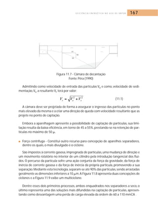 E F I C I Ê N C I A E N E R G É T I C A N O U S O D E VA P O R 167 
Figura 11.7 - Câmara de decantação 
Fonte: Pêra (1990) 
Admitindo como velocidade de entrada das partículas Ve e como, velocidade de sedi-mentação, 
Vs, a resultante Vr terá por valor: 
(11.1) 
A câmara deve ser projetada de forma a assegurar o ingresso das partículas no ponto 
mais elevado da mesma e a criar uma direção de queda com velocidade resultante que as 
projete no ponto de captação. 
Embora a aparelhagem apresente a possibilidade de captação de partículas, sua limi-tação 
resulta da baixa eficiência, em torno de 45 a 55%, prestando-se na retenção de par-tículas 
no máximo de 50 	. 
■ Força centrífuga - Constitui outro recurso para concepção de aparelhos separadores, 
dentre os quais, o mais divulgado é o ciclone. 
São impostos à corrente gasosa, impregnada de partículas, uma mudança de direção e 
um movimento rotatório no interior de um cilindro pela introdução tangencial dos flui-dos. 
O percurso da partícula sofre uma ação conjunta da força da gravidade, da força de 
inércia de corrente gasosa e da força de inércia da própria partícula, promovendo a sua 
separação.Mediante esta tecnologia, separam-se até 90% das partículas, sendo arrastadas 
geralmente as dimensões inferiores a 10 	m.A Figura 11.8 apresenta duas concepções de 
ciclones e a Figura 11.9 exibe um multiciclone. 
Dentre esses dois primeiros processos, ambos enquadrados nos separadores a seco, o 
último representa uma das soluções mais difundidas na captação de partículas, apresen-tando 
como desvantagem uma perda de carga elevada da ordem de 60 a 110 mmCA . 
 