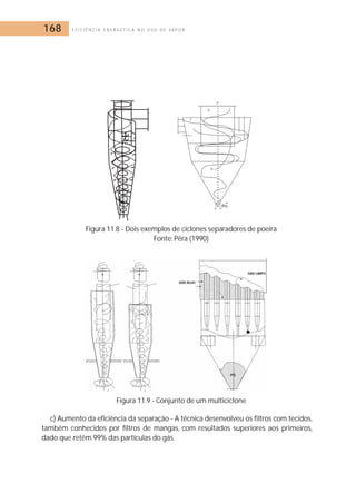 168 E F I C I Ê N C I A E N E R G É T I C A N O U S O D E V A P O R 
Figura 11.8 - Dois exemplos de ciclones separadores de poeira 
Fonte: Pêra (1990) 
Figura 11.9 - Conjunto de um multiciclone 
c) Aumento da eficiência da separação - A técnica desenvolveu os filtros com tecidos, 
também conhecidos por filtros de mangas, com resultados superiores aos primeiros, 
dado que retêm 99% das partículas do gás. 
 