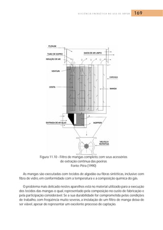 E F I C I Ê N C I A E N E R G É T I C A N O U S O D E VA P O R 169 
Figura 11.10 - Filtro de mangas completo, com seus acessórios 
de extração contínua das poeiras 
Fonte: Pêra (1990) 
As mangas são executadas com tecidos de algodão ou fibras sintéticas, inclusive com 
fibra de vidro, em conformidade com a temperatura e a composição química do gás. 
O problema mais delicado nestes aparelhos está no material utilizado para a execução 
dos tecidos das mangas o qual, representado pela composição no custo de fabricação e 
pela participação considerável. Se a sua durabilidade for comprometida pelas condições 
de trabalho, com freqüência muito severas, a instalação de um filtro de manga deixa de 
ser viável, apesar de representar um excelente processo de captação. 
 
