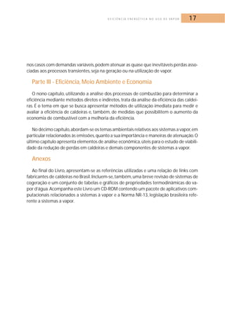 E F I C I Ê N C I A E N E R G É T I C A N O U S O D E VA P O R 17 
nos casos com demandas variáveis, podem atenuar as quase que inevitáveis perdas asso-ciadas 
aos processos transientes, seja na geração ou na utilização de vapor. 
Parte III - Eficiência,Meio Ambiente e Economia 
O nono capítulo, utilizando a análise dos processos de combustão para determinar a 
eficiência mediante métodos diretos e indiretos, trata da análise da eficiência das caldei-ras. 
É o tema em que se busca apresentar métodos de utilização imediata para medir e 
avaliar a eficiência de caldeiras e, também, de medidas que possibilitem o aumento da 
economia de combustível com a melhoria da eficiência. 
No décimo capítulo,abordam-se os temas ambientais relativos aos sistemas a vapor,em 
particular relacionados às emissões,quanto a sua importância e maneiras de atenuação.O 
último capítulo apresenta elementos de análise econômica, úteis para o estudo de viabili-dade 
da redução de perdas em caldeiras e demais componentes de sistemas a vapor. 
Anexos 
Ao final do Livro, apresentam-se as referências utilizadas e uma relação de links com 
fabricantes de caldeiras no Brasil. Incluem-se, também, uma breve revisão de sistemas de 
cogeração e um conjunto de tabelas e gráficos de propriedades termodinâmicas do va-por 
d’água.Acompanha este Livro um CD-ROM contendo um pacote de aplicativos com-putacionais 
relacionados a sistemas à vapor e a Norma NR-13, legislação brasileira refe-rente 
a sistemas a vapor. 
 