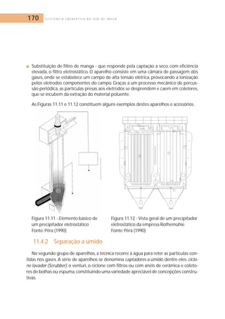 170 E F I C I Ê N C I A E N E R G É T I C A N O U S O D E V A P O R 
■ Substituição de filtro de manga - que responde pela captação a seco, com eficiência 
elevada, o filtro eletrostático. O aparelho consiste em uma câmara de passagem dos 
gases, onde se estabelece um campo de alta tensão elétrica, provocando a ionização 
pelos eletrodos componentes do campo. Graças a um processo mecânico de percus-são 
periódica, as partículas presas aos eletrodos se desprendem e caem em coletores, 
que se incubem da extração do material poluente. 
As Figuras 11.11 e 11.12 constituem alguns exemplos destes aparelhos e acessórios. 
Figura 11.11 - Elemento básico de Figura 11.12 - Vista geral de um precipitador 
um precipitador eletrostático eletrostático da empresa Rothemühie 
Fonte: Pêra (1990) Fonte: Pêra (1990) 
11.4.2 Separação a úmido 
No segundo grupo de aparelhos, a técnica recorre à água para reter as partículas con-tidas 
nos gases. A série de aparelhos se denomina captadores a úmido, dentre eles: ciclo-ne 
lavador (Scrubber), o venturi, o ciclone com filtros ou com anéis de cerâmica e coleto-res 
de bolhas ou espuma, constituindo uma variedade apreciável de concepções constru-tivas. 
 